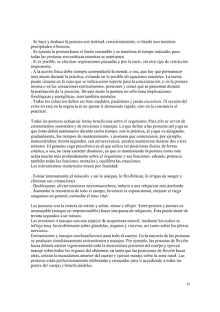 17
. Se hace y deshace la postura con lentitud, conscientemente, evitando movimientos
precipitados o bruscos.
. Se ejecuta la postura hasta el límite razonable y se mantiene el tiempo indicado, pues
todas las posturas son estáticas mientras se mantienen.
. Si es posible, se efectúan respiraciones pausadas y por la nariz, sin otro tipo de restricción
respiratoria.
. A la acción física debe siempre acompañarle la mental, o sea, que hay que permanecer
muy atento durante la práctica, evitando en lo posible divagaciones mentales. La mente
puede situarse en la zona que se indica como soporte para la concentración, o en la postura
misma o en las sensaciones (estiramientos, presiones y otras) que se presentan durante
la realización de la posición. De este modo la postura no sólo tiene implicaciones
fisiológicas y energéticas, sino también mentales.
. Todos los esfuerzos deben ser bien medidos, paulatinos y jamás excesivos. El secreto del
éxito no está en la urgencia ni en querer ir demasiado rápido, sino en la constancia al
practicar.
Todas las posturas actúan de forma beneficiosa sobre el organismo. Para ello se sirven de
estiramientos sostenidos y de presiones o masajes. Lo que define a las posturas del yoga es
que éstas deben mantenerse durante cierto tiempo; con la práctica, el yogui va alargando,
gradualmente, los tiempos de mantenimiento, y posturas que comenzaron, por ejemplo,
manteniéndose treinta segundos, con perseverancia, pueden mantenerse durante dos o tres
minutos. El genuino yoga psicofísico es el que utiliza las posiciones físicas de forma
estática, o sea, no tiene carácter dinámico, ya que es manteniendo la postura como ésta
actúa mucho más profundamente sobre el organismo y sus funciones; además, potencia
también todas las funciones mentales y equilibra las emociones.
Los estiramientos mantenidos tienen por finalidad:
. Estirar intensamente el músculo, y así lo alargan, lo flexibilizan, lo irrigan de sangre y
eliminan sus crispaciones.
. Desbloquear, aliviar tensiones neuromusculares, inducir a una relajación más profunda.
. Aumentar la resistencia de todo el cuerpo, favorecer la espina dorsal, mejorar el riego
sanguíneo en general, estimular el tono vital.
Las posturas son la ciencia de estirar y soltar, tensar y aflojar. Entre postura y postura es
aconsejable (aunque no imprescindible) hacer una pausa de relajación. Ésta puede durar de
treinta segundos a un minuto.
Las presiones o masajes son una especie de acupuntura natural, mediante los cuales se
influye muy favorablemente sobre glándulas, órganos y vísceras, así como sobre los plexos
nerviosos.
Estiramientos y masajes son beneficiosos para todo el cuerpo. En la mayoría de las posturas
se producen simultáneamente estiramientos y masajes. Por ejemplo, las posturas de flexión
hacia delante estiran vigorosamente toda la musculatura posterior del cuerpo y ejercen
masaje sobre todos los órganos del abdomen, en tanto que las posiciones de flexión hacia
atrás, estiran la musculatura anterior del cuerpo y ejercen masaje sobre la zona renal. Las
posturas están perfectísimamente elaboradas y ensayadas para ir accediendo a todas las
partes del cuerpo y beneficiándolas.
 