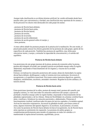 18
Aunque toda clasificación es en último término artificial, he venido utilizando desde hace
muchos años, por conveniencia y claridad, una clasificación muy oportuna de los asanas, a
fin de procurar los efectos más destacados de cada grupo de asanas:
. posturas de flexión hacia delante;
. posturas de flexión hacia atrás;
. posturas de flexión lateral;
. posturas de torsión;
. posturas de inversión;
. posturas de acción abdominal;
. posturas de acción general sobre el cuerpo, y
. otras posturas.
A éstas cabría añadir las posturas propias de la práctica de la meditación. De este modo, el
practicante puede conocer los efectos generales de las posturas de cada grupo, aparte de los
específicos de cada posición. También hay posturas de equilibrio, muy útiles para
sincronizar mente y cuerpo y estimular la capacidad de concentración y el sentido del
equilibrio.
Posturas de flexión hacia delante
Las posiciones de este grupo (postura de la pinza, postura de extensión sobre la pierna,
postura del triángulo invertido, por ejemplo) ejercen un profundo masaje sobre la región
abdominal, mejorando el funcionamiento de los órganos y vísceras de la cavidad
abdominal.
Estiran y revitalizan los músculos posteriores del cuerpo; dotan de elasticidad a la espina
dorsal hacia delante; desbloquean y sedan el sistema nervioso autónomo; favorecen el
recogimiento y el equilibrio emocional. Previenen contra trastornos digestivos, gastritis,
dispepsia, estreñimiento, escoliosis, ansiedad e insomnio. Regulan la acción cardiaca y la
tensión arterial.
Posturas de flexión hacia atrás
Estas posiciones (postura de la cobra, postura de masaje renal, postura del camello, por
ejemplo) estiran y re vital izan todos los músculos anteriores del cuerpo y ejercen un
profundo y benéfico masaje sobre la región lumbar, mejorando el funcionamiento de las
glándulas suprarrenales y de los riñones. Dotan de flexibilidad a la columna vertebral hacia
atrás y tonifican y fortalecen los músculos pectorales y abdominales. Potencian el
funcionamiento cerebral, tonifican todos los pares de nervios espinales y la médula espinal.
Activan los músculos respiratorios, favorecen la glándula tiroides, previenen contra el
asma, algunos trastornos del aparato digestivo, la escoliosis, la psicastenia y el estrés.
Así como las posturas de flexión hacia delante invitan al recogimiento, las de flexión hacia
atrás reportan un sentimiento de expansión. Las posturas de ambos grupos se
complementan perfectamente para atender al organismo en todos los sentidos e ir
manteniendo la espina dorsal resistente, equilibrada y joven.
 