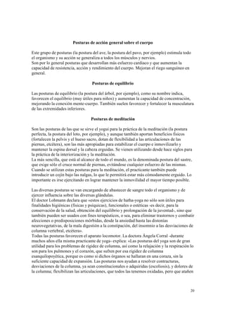 20
Posturas de acción general sobre el cuerpo
Este grupo de posturas (la postura del ave, la postura del pavo, por ejemplo) estimula todo
el organismo y su acción se generaliza a todos los músculos y nervios.
Son por lo general posturas que desarrollan más esfuerzo cardiaco y que aumentan la
capacidad de resistencia, acción y rendimiento del cuerpo. Mejoran el riego sanguíneo en
general.
Posturas de equilibrio
Las posturas de equilibrio (la postura del árbol, por ejemplo), como su nombre indica,
favorecen el equilibrio (muy útiles para niños) y aumentan la capacidad de concentración,
mejorando la conexión mente-cuerpo. También suelen favorecer y fortalecer la musculatura
de las extremidades inferiores.
Posturas de meditación
Son las posturas de las que se sirve el yogui para la práctica de la meditación (la postura
perfecta, la postura del loto, por ejemplo), y aunque también aportan beneficios físicos
(fortalecen la pelvis y el hueso sacro, dotan de flexibilidad a las articulaciones de las
piernas, etcétera), son las más apropiadas para estabilizar el cuerpo e inmovilizarlo y
mantener la espina dorsal y la cabeza erguidas. Se vienen utilizando desde hace siglos para
la práctica de la interiorización y la meditación.
La más sencilla, que está al alcance de todo el mundo, es la denominada postura del sastre,
que exige sólo el cruce normal de piernas, evitándose cualquier esfuerzo de las mismas.
Cuando se utilizan estas posturas para la meditación, el practicante también puede
introducir un cojín bajo las nalgas, lo que le permitirá estar más cómodamente erguido. Lo
importante es irse ejercitando en lograr mantener la inmovilidad el mayor tiempo posible.
Las diversas posturas se van encargando de abastecer de sangre todo el organismo y de
ejercer influencia sobre las diversas glándulas.
El doctor Lohmann declara que «estos ejercicios de hatha-yoga no sólo son útiles para
finalidades higiénicas (físicas y psíquicas), funcionales o estéticas -es decir, para la
conservación de la salud, obtención del equilibrio y prolongación de la juventud-, sino que
también pueden ser usados con fines terapéuticos, o sea, para eliminar trastornos y combatir
afecciones o predisposiciones mórbidas, desde la ansiedad hasta las distonías
neurovegetativas, de la mala digestión a la constipación, del insomnio a las desviaciones de
columna vertebral, etcétera».
Todas las posturas favorecen el aparato locomotor. La doctora Ángela Corral -durante
muchos años ella misma practicante de yoga- explica: «Las posturas del yoga son de gran
utilidad para los problemas de rigidez de columna, así como la relajación y la respiración lo
son para los pulmones y el corazón, que sufren por esa rigidez de columna
esanquilopoyética, porque es como si dichos órganos se hallaran en una coraza, sin la
suficiente capacidad de expansión. Las posturas nos ayudan a resolver contracturas,
desviaciones de la columna, ya sean constitucionales o adquiridas (escoliosis), y dolores de
la columna; flexibilizan las articulaciones, que todos las tenemos oxidadas, pero que atañen
 