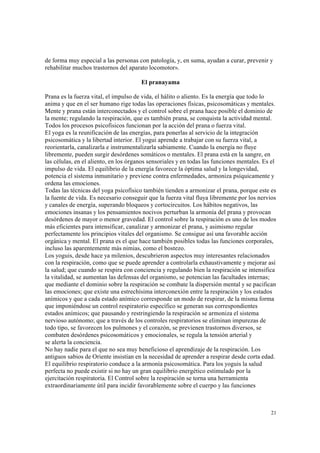 21
de forma muy especial a las personas con patología, y, en suma, ayudan a curar, prevenir y
rehabilitar muchos trastornos del aparato locomotor».
El pranayama
Prana es la fuerza vital, el impulso de vida, el hálito o aliento. Es la energía que todo lo
anima y que en el ser humano rige todas las operaciones físicas, psicosomáticas y mentales.
Mente y prana están interconectados y el control sobre el prana hace posible el dominio de
la mente; regulando la respiración, que es también prana, se conquista la actividad mental.
Todos los procesos psicofísicos funcionan por la acción del prana o fuerza vital.
El yoga es la reunificación de las energías, para ponerlas al servicio de la integración
psicosomática y la libertad interior. El yogui aprende a trabajar con su fuerza vital, a
reorientarla, canalizarla e instrumentalizarla sabiamente. Cuando la energía no fluye
libremente, pueden surgir desórdenes somáticos o mentales. El prana está en la sangre, en
las células, en el aliento, en los órganos sensoriales y en todas las funciones mentales. Es el
impulso de vida. El equilibrio de la energía favorece la óptima salud y la longevidad,
potencia el sistema inmunitario y previene contra enfermedades, armoniza psíquicamente y
ordena las emociones.
Todas las técnicas del yoga psicofísico también tienden a armonizar el prana, porque este es
la fuente de vida. Es necesario conseguir que la fuerza vital fluya libremente por los nervios
y canales de energía, superando bloqueos y cortocircuitos. Los hábitos negativos, las
emociones insanas y los pensamientos nocivos perturban la armonía del prana y provocan
desórdenes de mayor o menor gravedad. El control sobre la respiración es uno de los modos
más eficientes para intensificar, canalizar y armonizar el prana, y asimismo regular
perfectamente los principios vitales del organismo. Se consigue así una favorable acción
orgánica y mental. El prana es el que hace también posibles todas las funciones corporales,
incluso las aparentemente más nimias, como el bostezo.
Los yoguis, desde hace ya milenios, descubrieron aspectos muy interesantes relacionados
con la respiración, como que se puede aprender a controlarla exhaustivamente y mejorar así
la salud; que cuando se respira con conciencia y regulando bien la respiración se intensifica
la vitalidad, se aumentan las defensas del organismo, se potencian las facultades internas;
que mediante el dominio sobre la respiración se combate la dispersión mental y se pacifican
las emociones; que existe una estrechísima interconexión entre la respiración y los estados
anímicos y que a cada estado anímico corresponde un modo de respirar, de la misma forma
que imponiéndose un control respiratorio específico se generan sus correspondientes
estados anímicos; que pausando y restringiendo la respiración se armoniza el sistema
nervioso autónomo; que a través de los controles respiratorios se eliminan impurezas de
todo tipo, se favorecen los pulmones y el corazón, se previenen trastornos diversos, se
combaten desórdenes psicosomáticos y emocionales, se regula la tensión arterial y
se alerta la conciencia.
No hay nadie para el que no sea muy beneficioso el aprendizaje de la respiración. Los
antiguos sabios de Oriente insistían en la necesidad de aprender a respirar desde corta edad.
El equilibrio respiratorio conduce a la armonía psicosomática. Para los yoguis la salud
perfecta no puede existir si no hay un gran equilibrio energético estimulado por la
ejercitación respiratoria. El Control sobre la respiración se torna una herramienta
extraordinariamente útil para incidir favorablemente sobre el cuerpo y las funciones
 