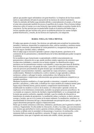23
aplicar que pueden seguir utilizándose con gran beneficio. La limpieza de las fosas nasales
(neti) es especialmente útil para la ejecución de las técnicas de control respiratorio.
Todos los métodos del hatha-yoga atienden debida y esmeradamente al cuerpo, a fin de que
al estar más armonizado también favorezca el equilibrio de la mente. Pero el mismo trabajo
minucioso sobre el cuerpo ya es una forma de yoga mental, donde se acentúa el poder de la
conciencia. No hay persona que no pueda hallar ayuda en la práctica del hatha-yoga, e
incluso aquellas que por lesiones muy graves no pudieran practicar los asanas siempre
podrán beneficiarse, y mucho, de las técnicas de respiración y de relajación.
RADJA- YOGA, EL YOGA MENTAL
El radja-yoga apunta a la mente. Sus técnicas son aplicadas para actualizar los potenciales
mentales y anímicos, desarrollar la comprensión clara, cultivar metódica y armónica mente
la atención consciente, desencadenar la visión penetrativa y reorganizar la psique en un
nivel de mayor claridad, orden y sabiduría.
Para el radja-yoga es necesario aprender a pensar y dejar de pensar, ejercitarse en la
contención de los pensamientos y desidentificarse de la falsa identidad para poder recuperar
la auténtica.
En la medida en que el practicante va aprendiendo a inhibir conscientemente sus
pensamientos y desasirse de su ego, puede recobrar estados superiores de conciencia que
revelan otras realidades y conectar con su fuente original. La identificación ciega y
mecánica con los pensamientos somete a servidumbre y causa una gran masa de desdicha.
Pero la misma mente que vela puede desvelar, y para ello el yogui pone en práctica una
serie de ejercicios psicomentales de gran alcance que van drenando el subconsciente,
disipando «oscurecimientos» mentales, superando las viejas estructuras y esquemas
condicionados. Mediante la meditación o cultivo mental, el yogui aprende a ordenar,
esclarecer, calmar y subyugar la mente, sustrayéndose a las influencias de los
condicionamientos o impresiones subconscientes que generan tendencias compulsivas ya
menudo neuróticas.
Mediante la práctica meditativa, el yogui aprende a concentrar y expandir su atención, a
percibir y percibirse y, sobre todo, a modificar los viejos modelos de conducta mental, para
lograr mayor libertad interna, pureza mental y comprensión transformadora. Se van
modificando los modelos re activos de la mente y el «observador» aprende a mirar sin
implicarse en los fenómenos existenciales, incluidos sus propios procesos psicofísicos. Se
va creando un «espacio» interno de claridad e imperturbabilidad y se va consiguiendo que
la mente que genera confusión, engendre claridad, y que los estados de ofuscación se
transformen en estados de perspicacia. La meditación calma y esclarece, es decir, procura
sosiego y lucidez, que no es lo común en la mente ordinaria. La meditación, asimismo, va
desmantelando la estructura del ego y desencadenando una percepción pura y sabia, que los
yoguis denominan percepción yóguica o hiperconsciente.
Hasta que la mente comienza a cultivarse, ordenarse y purificarse, por lo general es indócil,
confusa y fragmentada. En ella anidan la ofuscación, el odio y la avidez, que son emociones
muy insanas que perturban la visión y generan erróneos enfoques y falaces interpretaciones.
La mente se debate entre la ansiedad o el desasosiego y la pereza y la melancolía, y sólo
raramente halla un estado de equilibrio y armonía. El yogui, con su perseverante
entrenamiento, tiene que ir logrando una mente más estable, silente, perceptiva y
 