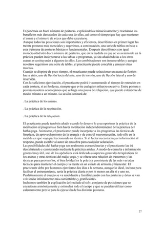 27
Exponemos un buen número de posturas, explicándolas minuciosamente y reseñando los
beneficios más destacados de cada una de ellas, así como el tiempo que hay que mantener
el asana y el número de veces que debe ejecutarse.
Aunque todas las posiciones son importantes y eficientes, describimos en primer lugar las
treinta posturas más esenciales y sugerimos, a continuación, una serie de tablas en base a
esta treintena de posturas básicas o fundamentales. Después describimos con igual
minuciosidad otro buen número de posturas, que en la medida en que se va avanzando en la
práctica pueden incorporarse a las tablas o programas, ya sea añadiéndolas a los otros
asanas o sustituyendo a algunos de ellos. Las combinaciones son innumerables y aunque
nosotros sugerimos una serie de tablas, el practicante puede concebir y ensayar otras
muchas.
Cuando se dispone de poco tiempo, el practicante puede seleccionar un asana de flexión
hacia atrás, uno de flexión hacia delante, uno de torsión, uno de flexión lateral y uno de
inversión.
Con la suficiente ejercitación, el practicante podrá ir aumentando el tiempo de retención en
cada postura, si así lo desea, siempre que evite cualquier esfuerzo excesivo. Entre postura y
postura nosotros aconsejamos que se haga una pausa de relajación, que puede extenderse de
medio minuto a un minuto. La sesión constará de:
. La práctica de los asanas.
. La práctica de la respiración.
. La práctica de la relajación.
El practicante puede también añadir cuando lo desee o lo crea oportuno la práctica de la
meditación al programa o bien hacer meditación independientemente de la práctica del
hatha-yoga. Asimismo, el practicante puede incorporar a los programas las técnicas de
limpieza, de aprovechamiento de la energía y de control neuromuscular, todo ello en la
medida en que vaya perfeccionando su técnica. Si el lector necesita mayor información al
respecto, puede escribir al autor de esta obra para cualquier aclaración.
Las posibilidades del hatha-yoga son realmente extraordinarias y el practicante las irá
descubriendo y constatando mediante la práctica asidua. A modo de consulta e información
general muy útil, uno de los apéndices está dedicado a aspectos generales terapéuticos de
los asanas y otras técnicas del radja-yoga, y se ofrece una relación de trastornos y las
técnicas para prevenirlos, si bien lo ideal es la práctica consistente de las más variadas
técnicas para mantener el cuerpo y la mente en un estado de armonía y bienestar. El
practicante debe por lo menos ejercitarse dos días a la semana, aunque lo ideal, incluso para
facilitar el entrenamiento, sería la práctica diaria o por lo menos un día sí y uno no.
Paulatinamente el cuerpo se va amoldando y familiarizando con las posturas y éstas se van
volviendo infinitamente más confortables y gratificantes.
Incluimos también la explicación del «saludo al sol», conjunto de posiciones que se
encadenan armónicamente y estimulan todo el cuerpo y que se pueden utilizar como
calentamiento previo para la ejecución de las distintas posturas.
 