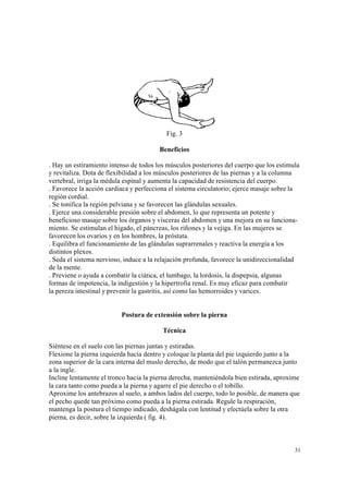 31
Fig. 3
Beneficios
. Hay un estiramiento intenso de todos los músculos posteriores del cuerpo que los estimula
y revitaliza. Dota de flexibilidad a los músculos posteriores de las piernas y a la columna
vertebral, irriga la médula espinal y aumenta la capacidad de resistencia del cuerpo.
. Favorece la acción cardiaca y perfecciona el sistema circulatorio; ejerce masaje sobre la
región cordial.
. Se tonifica la región pelviana y se favorecen las glándulas sexuales.
. Ejerce una considerable presión sobre el abdomen, lo que representa un potente y
beneficioso masaje sobre los órganos y vísceras del abdomen y una mejora en su funciona-
miento. Se estimulan el hígado, el páncreas, los riñones y la vejiga. En las mujeres se
favorecen los ovarios y en los hombres, la próstata.
. Equilibra el funcionamiento de las glándulas suprarrenales y reactiva la energía a los
distintos plexos.
. Seda el sistema nervioso, induce a la relajación profunda, favorece la unidireccionalidad
de la mente.
. Previene o ayuda a combatir la ciática, el lumbago, la lordosis, la dispepsia, algunas
formas de impotencia, la indigestión y la hipertrofia renal. Es muy eficaz para combatir
la pereza intestinal y prevenir la gastritis, así como las hemorroides y varices.
Postura de extensión sobre la pierna
Técnica
Siéntese en el suelo con las piernas juntas y estiradas.
Flexione la pierna izquierda hacia dentro y coloque la planta del pie izquierdo junto a la
zona superior de la cara interna del muslo derecho, de modo que el talón permanezca junto
a la ingle.
Incline lentamente el tronco hacia la pierna derecha, manteniéndola bien estirada, aproxime
la cara tanto como pueda a la pierna y agarre el pie derecho o el tobillo.
Aproxime los antebrazos al suelo, a ambos lados del cuerpo, todo lo posible, de manera que
el pecho quede tan próximo como pueda a la pierna estirada. Regule la respiración,
mantenga la postura el tiempo indicado, deshágala con lentitud y efectúela sobre la otra
pierna, es decir, sobre la izquierda ( fig. 4).
 