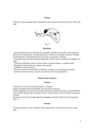 32
Tiempo
Cuarenta y cinco segundos sobre cada pierna, para ejecutar la postura dos veces sobre cada
lado.
Fig. 4
Beneficios
. Dota de elasticidad a los músculos de la espalda, al tendón de la rodilla, a los músculos
posteriores de las piernas, a la articulación de la rodilla ya la columna vertebral. Estimula
favorablemente el funcionamiento de los riñones, del hígado y del bazo.
. Efectuada la postura sobre la pierna izquierda, tonifica y activa el páncreas, regulando sus
jugos.
. Actúa favorablemente sobre el nervio ciático, la región lumbar y la región dorsal.
. Despeja las impurezas de los conductos de energía.
. Estabiliza la acción cardiaca.
. Previene contra las hemorroides, el lumbago, la ciática y los trastornos de próstata.
. Serena el sistema nervioso y favorece el control sobre los pensamientos.
Postura sobre la pierna
Técnica
Siéntese en el suelo con las piernas juntas y estiradas.
Separe las piernas tanto como pueda, pero sin forzar en exceso.
Incline lentamente el tronco hacia la pierna derecha y deposite las manos en el pie derecho
o en el tobillo derecho, aproximando la cara y el tronco tanto como sea posible a la pierna
derecha.
Mantenga la postura el tiempo indicado, deshágala y efectúela sobre la pierna izquierda
(fig. 5).
Tiempo
Se ejecuta cuarenta y cinco segundos sobre cada pierna y se realiza dos veces por cada
lado.
 