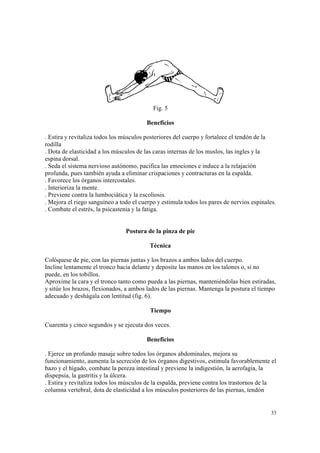 33
Fig. 5
Beneficios
. Estira y revitaliza todos los músculos posteriores del cuerpo y fortalece el tendón de la
rodilla
. Dota de elasticidad a los músculos de las caras internas de los muslos, las ingles y la
espina dorsal.
. Seda el sistema nervioso autónomo, pacifica las emociones e induce a la relajación
profunda, pues también ayuda a eliminar crispaciones y contracturas en la espalda.
. Favorece los órganos intercostales.
. Interioriza la mente.
. Previene contra la lumbociática y la escoliosis.
. Mejora el riego sanguíneo a todo el cuerpo y estimula todos los pares de nervios espinales.
. Combate el estrés, la psicastenia y la fatiga.
Postura de la pinza de pie
Técnica
Colóquese de pie, con las piernas juntas y los brazos a ambos lados del cuerpo.
Incline lentamente el tronco hacia delante y deposite las manos en los talones o, si no
puede, en los tobillos.
Aproxime la cara y el tronco tanto como pueda a las piernas, manteniéndolas bien estiradas,
y sitúe los brazos, flexionados, a ambos lados de las piernas. Mantenga la postura el tiempo
adecuado y deshágala con lentitud (fig. 6).
Tiempo
Cuarenta y cinco segundos y se ejecuta dos veces.
Beneficios
. Ejerce un profundo masaje sobre todos los órganos abdominales, mejora su
funcionamiento, aumenta la secreción de los órganos digestivos, estimula favorablemente el
bazo y el hígado, combate la pereza intestinal y previene la indigestión, la aerofagia, la
dispepsia, la gastritis y la úlcera.
. Estira y revitaliza todos los músculos de la espalda, previene contra los trastornos de la
columna vertebral, dota de elasticidad a los músculos posteriores de las piernas, tendón
 