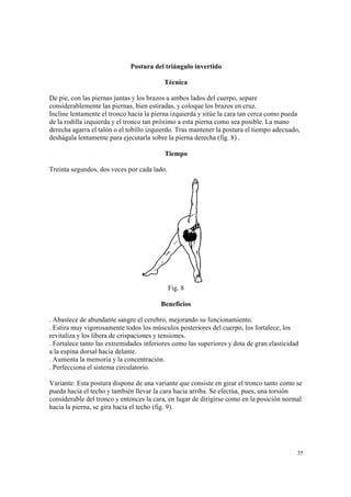 35
Postura del triángulo invertido
Técnica
De pie, con las piernas juntas y los brazos a ambos lados del cuerpo, separe
considerablemente las piernas, bien estiradas, y coloque los brazos en cruz.
Incline lentamente el tronco hacia la pierna izquierda y sitúe la cara tan cerca como pueda
de la rodilla izquierda y el tronco tan próximo a esta pierna como sea posible. La mano
derecha agarra el talón o el tobillo izquierdo. Tras mantener la postura el tiempo adecuado,
deshágala lentamente para ejecutarla sobre la pierna derecha (fig. 8) .
Tiempo
Treinta segundos, dos veces por cada lado.
Fig. 8
Beneficios
. Abastece de abundante sangre el cerebro, mejorando su funcionamiento.
. Estira muy vigorosamente todos los músculos posteriores del cuerpo, los fortalece, los
revitaliza y los libera de crispaciones y tensiones.
. Fortalece tanto las extremidades inferiores como las superiores y dota de gran elasticidad
a la espina dorsal hacia delante.
. Aumenta la memoria y la concentración.
. Perfecciona el sistema circulatorio.
Variante: Esta postura dispone de una variante que consiste en girar el tronco tanto como se
pueda hacia el techo y también llevar la cara hacia arriba. Se efectúa, pues, una torsión
considerable del tronco y entonces la cara, en lugar de dirigirse como en la posición normal
hacia la pierna, se gira hacia el techo (fig. 9).
 