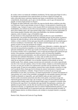 4
de «colar» como si se tratara de verdaderas enseñanzas. No hay atajos para llegar al cielo y
los métodos que prometen éxitos espectaculares en un breve espacio de tiempo son
todos cebos para atraer a personas ingenuas que luego se encontrarán con el anzuelo y
comprobarán, desanimadas, que lo que se les ha ofrecido, y por lo que obviamente han
pagado, no tiene ningún alcance ni eficacia.
Si después de haber publicado varios libros de yoga me decido ahora a publicar esta obra
con Ediciones Urano es para brindar al lector lo mejor y lo más práctico y beneficioso del
verdadero yoga. Aunque el yoga es como un gran árbol con numerosas ramas (sus distintas
modalidades), me centraré en esta obra en las principales y más benéficas técnicas del yoga
psico-físico (hatha-yoga) y del yoga mental (radja-yoga), si bien los lectores interesados en
otras formas pueden consultar otras obras mías dedicadas a las distintas modalidades
yóguicas, como el mantra -yoga o el kundalini-yoga.
Si estas técnicas se han perpetuado desde hace miles de años no es por casualidad ni
gratuitamente, sino porque han demostrado su fiabilidad, porque las han puesto en práctica
personas de todas las épocas y de las más distintas latitudes. Con ello quiero significar su
validez y volver a alertar al lector para que desconfíe razonablemente de los pseudoyogas o
técnicas sucedáneas e insustanciales. Hay un adagio oriental antiguo que reza: «A cada
gusano su gusto; los hay que prefieren las ortigas».
Pero el yoga es un cuerpo de enseñanzas y técnicas muy elaborado y completo, algo que lo
convierte en una primorosa orquídea y no en una ortiga. Porque una cosa es una técnica
aplicada aisladamente, por eficaz que resulte (con frecuencia robada al yoga ya la que no se
le reconoce muchas veces su paternidad), y otra es toda una psicología de la realización que
incluye: ética genuina, comportamiento amoroso, cultivo de emociones laudables,
numerosos ejercicios psicomentales, una sabia actitud de vida, procedimientos para el
desarrollo de la sabiduría liberadora y, en suma, todo un noble arte de vivir.
Aunque lo idóneo para un principiante es poder asistir a un centro especializado y recibir
clases de un instructor calificado, si no es posible, también un libro puede ser de una
notable ayuda. Pero, además, aunque una persona esté asistiendo a un centro especializado
(sea dos o tres veces por semana, como es lo más común), siempre es conveniente practicar
en casa y en este caso un libro con explicaciones sencillas será un referente muy válido y
una gran ayuda. El autor de estas páginas comenzó hace cuatro décadas a practicar el yoga
con la ayuda de libros, hasta que tuvo la fortuna de conocer instructores y maestros que
le prodigaron enseñanzas y métodos. Tenga el lector la certeza de que el yoga que
presentamos en esta obra, sus técnicas y su modo de practicarlas se avienen estrictamente al
yoga genuino, tal y como lo han enseñado y propagado los más grandes maestros del yoga.
Cuando un diamante es impecable, ¿por qué añadirle nada; por qué restarle nada?
Hemos creído conveniente estructurar esta obra en dos partes. La primera recoge una
exposición general acerca del yoga y de su alcance, así como diversos aspectos tanto del
yoga psicofísico (hatha-yoga) como del mental (radja-yoga); la segunda se extiende sobre
las técnicas del yoga físico y los métodos del yoga mental. Incorporamos, asimismo, dos
apéndices de gran interés, uno de ellos de la profesora de yoga Isabel Morillo, con gran
experiencia docente. La segunda parte tiene un carácter fundamentalmente práctico, ya que
el yoga es un método basado en la experiencia para que cada persona pueda encender su
propia lámpara interior; en última instancia, uno siempre es su propio maestro y su propio
discípulo.
Ramiro Calle, Director del Centro de Yoga Shadak
 