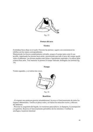 40
Fig. 15
Postura del arco
Técnica
Extiéndase boca abajo en el suelo. Flexione las piernas y agarre con consistencia los
tobillos con las manos correspondientes.
Manteniendo los brazos completamente estirados, arquee el cuerpo tanto como le sea
posible, impulsando las piernas hacia atrás y permitiendo que todo el peso del cuerpo quede
sobre el abdomen. Las piernas pueden estar juntas o ligeramente separadas y la cabeza debe
echarse bien atrás. Tras mantener la postura el tiempo indicado, deshágala con lentitud (fig.
16).
Tiempo
Veinte segundos, y se realiza tres veces.
Fig. 16
Beneficios
. Al originar una poderosa presión intraabdominal, favorece el funcionamiento de todos los
órganos abdominales. Tonifica el plexo solar y revitaliza los músculos rectos y oblicuos
del abdomen.
. Previene la congestión del hígado, los trastornos pancreáticos, la dispepsia, la constipación
y la gastritis. Reactiva el funcionamiento peristáltico de los intestinos. Combate la
aerofagia y la pereza intestinal.
 