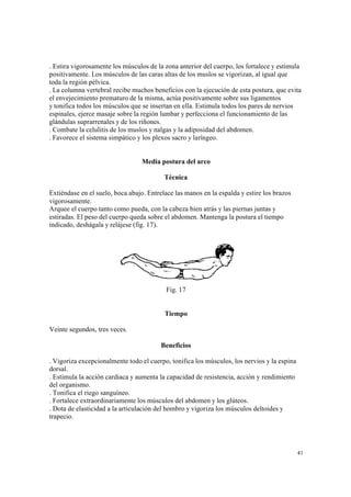 41
. Estira vigorosamente los músculos de la zona anterior del cuerpo, los fortalece y estimula
positivamente. Los músculos de las caras altas de los muslos se vigorizan, al igual que
toda la región pélvica.
. La columna vertebral recibe muchos beneficios con la ejecución de esta postura, que evita
el envejecimiento prematuro de la misma, actúa positivamente sobre sus ligamentos
y tonifica todos los músculos que se insertan en ella. Estimula todos los pares de nervios
espinales, ejerce masaje sobre la región lumbar y perfecciona el funcionamiento de las
glándulas suprarrenales y de los riñones.
. Combate la celulitis de los muslos y nalgas y la adiposidad del abdomen.
. Favorece el sistema simpático y los plexos sacro y laríngeo.
Media postura del arco
Técnica
Extiéndase en el suelo, boca abajo. Entrelace las manos en la espalda y estire los brazos
vigorosamente.
Arquee el cuerpo tanto como pueda, con la cabeza bien atrás y las piernas juntas y
estiradas. El peso del cuerpo queda sobre el abdomen. Mantenga la postura el tiempo
indicado, deshágala y relájese (fig. 17).
Fig. 17
Tiempo
Veinte segundos, tres veces.
Beneficios
. Vigoriza excepcionalmente todo el cuerpo, tonifica los músculos, los nervios y la espina
dorsal.
. Estimula la acción cardiaca y aumenta la capacidad de resistencia, acción y rendimiento
del organismo.
. Tonifica el riego sanguíneo.
. Fortalece extraordinariamente los músculos del abdomen y los glúteos.
. Dota de elasticidad a la articulación del hombro y vigoriza los músculos deltoides y
trapecio.
 