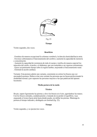 44
Fig. 21
Tiempo
Veinte segundos, dos veces.
Beneficios
. Fortalece de manera excepcional la columna vertebral y la dota de elasticidad hacia atrás.
. Favorece sobremanera el funcionamiento del cerebro y aumenta la capacidad de memoria
y concentración.
. Aumenta la capacidad de resistencia de todo el cuerpo y tonifica de manera especial los
músculos del cuello, el pecho y el abdomen, que son sometidos a un vigoroso estiramiento.
. Ejerce un penetrante masaje sobre la región lumbar, mejorando el funcionamiento renal.
. Estimula la acción cardiaca.
Variante: Esta postura admite una variante, consistente en estirar los brazos una vez
ejecutada la postura. Deben evitar esta variante las personas que no hayan perfeccionado la
modalidad normal y por supuesto las personas mayores o las que padezcan del aparato
locomotor.
Media postura de la rueda
Técnica
De pie, separe ligeramente las piernas y eleve los brazos en el aire, agarrándose las manos.
Con los brazos estirados, cuidadosamente y tratando de no perder el equilibrio, vaya
arqueando el tronco hacia atrás hasta donde pueda, sin doblar las piernas. Mantenga la
postura el tiempo indicado y deshágala con lentitud (fig. 22).
Tiempo
Veinte segundos, y se ejecuta tres veces.
 
