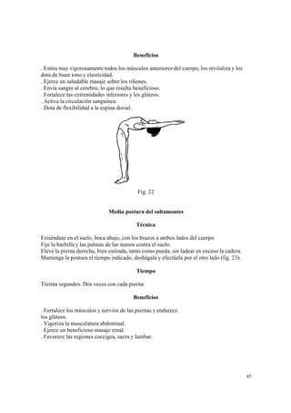 45
Beneficios
. Estira muy vigorosamente todos los músculos anteriores del cuerpo, los revitaliza y los
dota de buen tono y elasticidad.
. Ejerce un saludable masaje sobre los riñones.
. Envía sangre al cerebro, lo que resulta beneficioso.
. Fortalece las extremidades inferiores y los glúteos.
. Activa la circulación sanguínea.
. Dota de flexibilidad a la espina dorsal.
Fig. 22
Media postura del saltamontes
Técnica
Extiéndase en el suelo, boca abajo, con los brazos a ambos lados del cuerpo.
Fije la barbilla y las palmas de las manos contra el suelo.
Eleve la pierna derecha, bien estirada, tanto como pueda, sin ladear en exceso la cadera.
Mantenga la postura el tiempo indicado, deshágala y efectúela por el otro lado (fig. 23).
Tiempo
Treinta segundos. Dos veces con cada pierna.
Beneficios
. Fortalece los músculos y nervios de las piernas y endurece
los glúteos.
. Vigoriza la musculatura abdominal.
. Ejerce un beneficioso masaje renal.
. Favorece las regiones coccígea, sacra y lumbar.
 