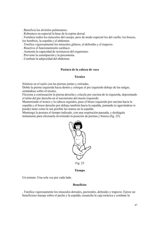 47
. Beneficia los alvéolos pulmonares.
. Robustece en especial la base de la espina dorsal.
. Fortalece todos los músculos del cuerpo, pero de modo especial los del cuello, los brazos,
los hombros, la espalda y el abdomen.
. Tonifica vigorosamente los músculos glúteos, el deltoides y el trapecio.
. Reactiva el funcionamiento cardiaco.
. Aumenta la capacidad de resistencia del organismo.
. Previene la constipación y la psicastenia.
. Combate la adiposidad del abdomen.
Postura de la cabeza de vaca
Técnica
Siéntese en el suelo con las piernas juntas y estiradas.
Doble la pierna izquierda hacia dentro y coloque el pie izquierdo debajo de las nalgas,
sentándose sobre el mismo.
Flexione a continuación la pierna derecha y crúcela por encima de la izquierda, depositando
el talón del pie derecho en el nacimiento del muslo izquierdo.
Manteniendo el tronco y la cabeza erguidos, pase el brazo izquierdo por encima hacia la
espalda y el brazo derecho por debajo también hacia la espalda, juntando (o agarrándose si
puede) tanto como le sea posible las manos en la espalda.
Mantenga la postura el tiempo indicado, con una respiración pausada, y deshágala
lentamente para efectuarla invirtiendo la posición de piernas y brazos (fig. 25).
Fig. 25
Tiempo
Un minuto. Una sola vez por cada lado.
Beneficios
. Tonifica vigorosamente los músculos dorsales, pectorales, deltoides y trapecio. Ejerce un
beneficioso masaje sobre el pecho y la espalda, ensancha la caja torácica y combate la
 