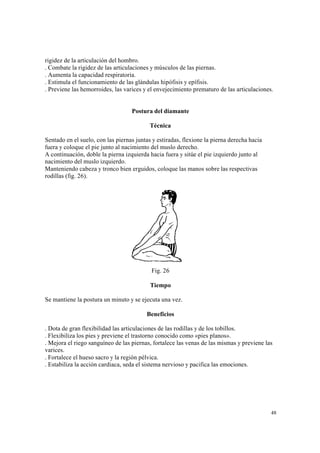 48
rigidez de la articulación del hombro.
. Combate la rigidez de las articulaciones y músculos de las piernas.
. Aumenta la capacidad respiratoria.
. Estimula el funcionamiento de las glándulas hipófisis y epífisis.
. Previene las hemorroides, las varices y el envejecimiento prematuro de las articulaciones.
Postura del diamante
Técnica
Sentado en el suelo, con las piernas juntas y estiradas, flexione la pierna derecha hacia
fuera y coloque el pie junto al nacimiento del muslo derecho.
A continuación, doble la pierna izquierda hacia fuera y sitúe el pie izquierdo junto al
nacimiento del muslo izquierdo.
Manteniendo cabeza y tronco bien erguidos, coloque las manos sobre las respectivas
rodillas (fig. 26).
Fig. 26
Tiempo
Se mantiene la postura un minuto y se ejecuta una vez.
Beneficios
. Dota de gran flexibilidad las articulaciones de las rodillas y de los tobillos.
. Flexibiliza los pies y previene el trastorno conocido como «pies planos».
. Mejora el riego sanguíneo de las piernas, fortalece las venas de las mismas y previene las
varices.
. Fortalece el hueso sacro y la región pélvica.
. Estabiliza la acción cardiaca, seda el sistema nervioso y pacifica las emociones.
 