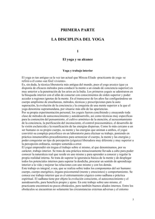 5
PRIMERA PARTE
LA DISCIPLINA DEL YOGA
1
El yoga y su alcance
Yoga y trabajo interior
El yoga es tan antiguo ya la vez tan actual que Mircea Eliade -practicante de yoga- se
refirió a él como «un fósil viviente».
Es, sin duda, la técnica liberatoria más antigua del mundo, pues el yoga arcaico (que ya
disponía de eficaces métodos para conducir la mente a un estado de conciencia superior) es
muy anterior a la penetración de los arios en la India. Los primeros yoguis se adentraron en
la búsqueda interior con el afán de conectar con conocimientos de orden superior y poder
acceder a regiones ignotas de la mente. En el transcurso de los años fue configurándose un
cuerpo amplísimo de enseñanzas, métodos, técnicas y prescripciones para la auto
superación, la evolución de la conciencia y la conquista de una mente superior a la que el
yoga denomina supramundana, por situarse más allá de las apariencias.
Por su propia experimentación personal, los yoguis fueron concibiendo y ensayando toda
clase de métodos de autoconocimiento y autodesarrollo, así como técnicas muy específicas
para la contención del pensamiento, el cultivo armónico de la atención, el acrecentamiento
de la conciencia, la purificación del inconsciente, el control psicosomático, el desarrollo de
la visión esclarecida y la reunificación de las energías dispersas. Como lo más cercano a un
ser humano es su propio cuerpo, su mente y las energías que animan a ambos, el yogui
convirtió su complejo psicofísico en un laboratorio para efectuar su trabajo, poniendo en
práctica innumerables procedimientos para armonizar el cuerpo, la mente y las energías y
poder conquistar un tipo de percepción (yóguica) liberadora muy diferente y muy superior a
la percepción ordinaria, siempre sometida a error.
El yogui emprendió sin tregua el trabajo sobre sí mismo, al que denominamos, por su
carácter, trabajo interior. Se trata de una práctica minuciosamente llevada a cabo para poder
conocer la naturaleza real que reside en uno mismo y para aprender a conocer y regular la
propia realidad interna. Se trata de superar la ignorancia básica de la mente y de desplegar
todos los potenciales internos para superar la desdicha, procurar un sentido de aprendizaje
interior a la vida y mejorar las relaciones con uno mismo y con los demás.
Este trabajo es integral, o sea, que se realiza sobre todos los componentes del ser humano:
cuerpo, cuerpo energético, órgano psicomental (mente y emociones) y comportamiento. Se
conoce ese trabajo interior que es el entrenamiento yóguico como sadhana o práctica
espiritual. El sadhana tiene por objeto la evolución consciente, el autoconocimiento y el
autodesarrollo, para beneficio propio y ajeno. En este trabajo sobre uno mismo, el
practicante encontrará no pocos obstáculos, pero también buenos aliados internos. Entre los
obstáculos se encuentran no solamente las circunstancias externas adversas y el entorno
 