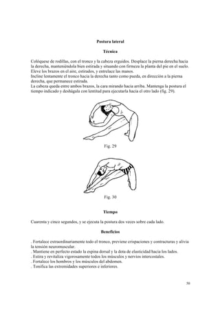 50
Postura lateral
Técnica
Colóquese de rodillas, con el tronco y la cabeza erguidos. Desplace la pierna derecha hacia
la derecha, manteniéndola bien estirada y situando con firmeza la planta del pie en el suelo.
Eleve los brazos en el aire, estirados, y entrelace las manos.
Incline lentamente el tronco hacia la derecha tanto como pueda, en dirección a la pierna
derecha, que permanece estirada.
La cabeza queda entre ambos brazos, la cara mirando hacia arriba. Mantenga la postura el
tiempo indicado y deshágala con lentitud para ejecutarla hacia el otro lado (fig. 29).
Fig. 29
Fig. 30
Tiempo
Cuarenta y cinco segundos, y se ejecuta la postura dos veces sobre cada lado.
Beneficios
. Fortalece extraordinariamente todo el tronco, previene crispaciones y contracturas y alivia
la tensión neuromuscular.
. Mantiene en perfecto estado la espina dorsal y la dota de elasticidad hacia los lados.
. Estira y revitaliza vigorosamente todos los músculos y nervios intercostales.
. Fortalece los hombros y los músculos del abdomen.
. Tonifica las extremidades superiores e inferiores.
 