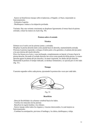 51
. Ejerce un beneficioso masaje sobre el páncreas, el hígado y el bazo, mejorando su
funcionamiento.
. Estimula el apetito.
. Desbloquea e induce a la relajación profunda.
Variante: Hay una variante consistente en desplazar ligeramente el tronco hacia la pierna
estirada y situar las manos en el pie (fig. 30).
Postura sobre el costado
Técnica
Siéntese en el suelo con las piernas juntas y estiradas.
Desplace la pierna derecha tanto como pueda hacia la derecha, manteniéndola estirada.
Flexione la pierna izquierda y coloque el talón junto a los genitales y la planta del pie junto
a la cara interna del muslo derecho.
Eleve los brazos en el aire y vaya inclinando, completamente en lateral, el tronco hacia la
pierna derecha, llevando el costado derecho tan cerca como pueda de dicha pierna. La mano
derecha agarra la planta del pie derecho y la mano izquierda, los dedos del pie derecho.
Mantenida la postura el tiempo indicado, se deshace lentamente y se ejecuta por el otro lado
(fig. 31) .
Tiempo
Cuarenta segundos sobre cada pierna, ejecutando la postura dos veces por cada lado.
Fig. 31
Beneficios
. Dota de flexibilidad a la columna vertebral hacia los lados.
. Tonifica los músculos de las piernas
. Beneficia la región lumbar y los riñones.
. Ejerce masaje sobre todos los órganos y vísceras intercostales, lo cual mejora su
funcionamiento.
. Combate la constipación, previene el lumbago y la ciática, desbloquea y relaja.
 