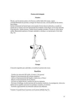 52
Postura del triángulo
Técnica
De pie, con las piernas juntas y los brazos a ambos lados del cuerpo, separe
considerablemente las piernas y coloque los brazos en cruz, con las palmas de las manos
hacia abajo.
Incline lentamente en lateral tanto como pueda el tronco hacia la derecha y, cuando no
pueda más en lateral, desvíelo ligeramente hacia delante, hasta llegar con la mano derecha
al pie derecho. Ambas piernas y ambos brazos quedan estirados y la cara se vuelve hacia
arriba. Mantenida la postura el tiempo señalado, se deshace y se ejecuta por el otro lado
(fig. 32).
Fig. 32
Tiempo
Cincuenta segundos por cada lado, y se realiza la postura dos veces.
Beneficios
. Tonifica los músculos del cuello, el tronco y las piernas
. Regula el funcionamiento del sistema simpático.
. Activa el funcionamiento del hígado, el páncreas y el bazo.
. Mejora el funcionamiento de los riñones.
. Favorece la espina dorsal y tonifica los nervios espinales.
. Previene el lumbago, las desviaciones de la columna vertebral y la constipación. Alivia los
dolores de la espalda y previene la escoliosis, la artritis y la artrosis.
. Estimula vigorosamente los músculos oblicuos del abdomen.
Variante: Se puede hacer la postura con la pierna doblada (fig.33).
 