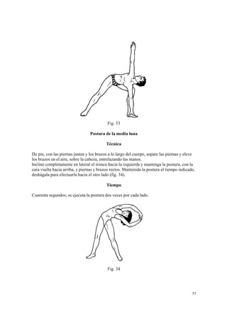 53
Fig. 33
Postura de la media luna
Técnica
De pie, con las piernas juntas y los brazos a lo largo del cuerpo, separe las piernas y eleve
los brazos en el aire, sobre la cabeza, entrelazando las manos.
Incline completamente en lateral el tronco hacia la izquierda y mantenga la postura, con la
cara vuelta hacia arriba, y piernas y brazos rectos. Mantenida la postura el tiempo indicado,
deshágala para efectuarla hacia el otro lado (fig. 34).
Tiempo
Cuarenta segundos; se ejecuta la postura dos veces por cada lado.
Fig. 34
 