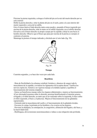 58
Flexione la pierna izquierda y coloque el talón del pie en la raíz del muslo derecho por su
cara exterior.
Doble la pierna derecha y sitúe la planta del pie en el suelo, junto a la cara interior del
muslo izquierdo y cerca de la rodilla.
Gire el tronco hacia el lado derecho tanto como pueda y, pasando el brazo izquierdo por
encima de la pierna derecha, sitúe la mano en la rodilla izquierda o en el tobillo derecho.
Envuelva con el brazo derecho su propio cuerpo por la espalda y dirija la cara hacia el
hombro derecho. Observe que el brazo que pasa por encima de la pierna es siempre el
contrario a la pierna.
Mantenga la postura el tiempo indicado y efectúela por el otro lado (fig. 39).
Fig. 39
Tiempo
Cuarenta segundos, y se hace dos veces por cada lado.
Beneficios
. Dota de flexibilidad a la columna vertebral, fortalece y abastece de sangre toda la
musculatura de la espalda y revitaliza los ligamentos de la espina dorsal. Tonifica los
nervios espina les. Somete a un vigoroso masaje a la médula espinal y equilibra el
funcionamiento del sistema simpático.
. Ejerce un beneficioso masaje sobre los órganos abdominales y mejora su funcionamiento.
Al ser efectuada la postura sobre la derecha, presiona benéficamente el intestino grueso,
el hígado y el riñón derecho, en tanto que al ser realizado sobre la izquierda, lo hace sobre
el riñón izquierdo, el bazo y el páncreas. Mejora el funcionamiento de las glándulas
suprarrenales.
. Estimula toda la musculatura del cuello y el funcionamiento de la glándula tiroides.
. Favorece la vejiga, la próstata en los hombres y los ovarios en las mujeres.
. Previene la dispepsia, la constipación, la congestión y dilatación del hígado y del bazo, y
la inactividad renal.
. Desbloquea, alivia tensiones neuromusculares e induce a una relajación más profunda.
 