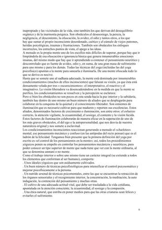 6
inapropiado y las vicisitudes de la vida, sino también los que derivan del desequilibrio
orgánico y de la inarmonía psíquica. Son obstáculos el desasosiego, la pereza, la
negligencia, el descontento, la ofuscación, la avidez, el odio y tantos otros, a los que
hay que sumar el propio inconsciente desordenado, caótico y el cúmulo de viejos patrones,
heridas psicológicas, traumas y frustraciones. También son obstáculos los enfoques
incorrectos, los estrechos puntos de vista, el apego a las ideas.
A menudo es la propia mente uno de los escollos más difíciles de superar, porque hay que ir
limpiándola de esa ofuscación o ignorancia básica que genera innumerables emociones
insanas, del mismo modo que hay que ir aprendiendo a contener el pensamiento neurótico y
descontrolado que es fuente de avidez, odio y, en suma, de una gran masa de sufrimiento
para uno mismo y para los demás. Todas las técnicas del yoga (incluidas las del yoga
psicofísico) apuntan a la mente para sanearla e iluminarla. De una mente ofuscada todo lo
que se deriva es nocivo.
Hasta que se somete uno al sadhana adecuado, la mente está dominada por innumerables
condicionamientos (muchos de ellos inconscientes) que falsean su visión, ya que ésta está
densamente velada por tres « oscurecimientos»: el interpretativo, el reactivo y el
imaginativo. La visión liberadora va desencadenándose en la medida en que la mente se
purifica, los condicionamientos se resuelven y la percepción se esclarece.
Pero si bien los obstáculos no son pocos en esta senda hacia la paz interior y la sabiduría,
también hay dentro de uno mismo un buen número de aliados que se desplegarán para
colaborar en la conquista de la quietud y el conocimiento liberador. Son simientes de
iluminación que es necesario cultivar para que maduren y reporten sus excelencias. Estos
aliados, denominados factores de crecimiento o iluminación, son entre otros: el esfuerzo
correcto, la atención vigilante, la ecuanimidad, el sosiego, el contento y la visión lúcida.
Estos factores de iluminación colaborarán de manera eficaz en la superación de uno de
los más graves obstáculos, el del ego o la autopersonalidad, que nos desvía de nuestra
naturaleza original y nos somete a esclavitud.
Los condicionamientos inconscientes reaccionan generando a menudo el «charloteo»
mental, ese pensamiento mecánico y confuso (en las antípodas del recto pensar) que es el
ladrón de la felicidad. Tengamos bien presente que la primera definición del yoga por
escrito es «el control de los pensamientos en la mente»; así, todos los procedimientos
yóguicos ponen su empeño en controlar los pensamientos mecánicos y neuróticos, para
poder conocer un tipo superior de mente que nada tiene que ver con la mente ordinaria, al
que se denomina unmani o no mente.
Como el trabajo interior o sobre uno mismo tiene un carácter integral (se extiende a todos
los elementos que conforman al ser humano), comporta:
. Unos ideales yóguicos que son asiduamente cultivados.
. Un buen número de técnicas psicofisiológicas para intensificar el control psicosomático y
mejorar psicofísicamente a la persona.
. Un nutrido arsenal de técnicas psicomentales, entre las que se encuentran la retracción de
los órganos sensoriales y el recogimiento interior, la concentración, la meditación, la auto
indagación, la contención del pensamiento y muchas otras.
. El cultivo de una adecuada actitud vital, que debe ser trasladada a la vida cotidiana,
apuntalada en la atención consciente, la ecuanimidad, el sosiego y la compasión.
. Una ética natural, que estriba en poner medios para que las otras criaturas sean felices y
evitarles el sufrimiento.
 