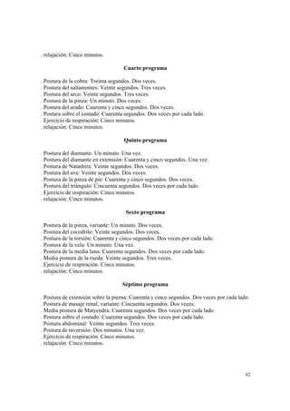 62
. relajación: Cinco minutos.
Cuarto programa
. Postura de la cobra: Treinta segundos. Dos veces.
. Postura del saltamontes: Veinte segundos. Tres veces.
. Postura del arco: Veinte segundos. Tres veces.
. Postura de la pinza: Un minuto. Dos veces.
. Postura del arado: Cuarenta y cinco segundos. Dos veces.
. Postura sobre el costado: Cuarenta segundos. Dos veces por cada lado.
. Ejercicio de respiración: Cinco minutos.
. relajación: Cinco minutos.
Quinto programa
. Postura del diamante: Un minuto. Una vez.
. Postura del diamante en extensión: Cuarenta y cinco segundos. Una vez.
. Postura de Natashira: Veinte segundos. Dos veces.
. Postura del ave: Veinte segundos. Dos veces.
. Postura de la pinza de pie: Cuarenta y cinco segundos. Dos veces.
. Postura del triángulo: Cincuenta segundos. Dos veces por cada lado.
. Ejercicio de respiración: Cinco minutos.
. relajación: Cinco minutos.
Sexto programa
. Postura de la pinza, variante: Un minuto. Dos veces.
. Postura del cocodrilo: Veinte segundos. Dos veces.
. Postura de la torsión: Cuarenta y cinco segundos. Dos veces por cada lado.
. Postura de la vela: Un minuto. Una vez.
. Postura de la media luna: Cuarenta segundos. Dos veces por cada lado.
. Media postura de la rueda: Veinte segundos. Tres veces.
. Ejercicio de respiración: Cinco minutos.
. relajación: Cinco minutos.
Séptimo programa
. Postura de extensión sobre la pierna: Cuarenta y cinco segundos. Dos veces por cada lado.
. Postura de masaje renal, variante: Cincuenta segundos. Dos veces.
. Media postura de Matyendra: Cuarenta segundos. Dos veces por cada lado.
. Postura sobre el costado: Cuarenta segundos. Dos veces por cada lado.
. Postura abdominal: Veinte segundos. Tres veces.
. Postura de inversión: Dos minutos. Una vez.
. Ejercicio de respiración: Cinco minutos.
. relajación: Cinco minutos.
 