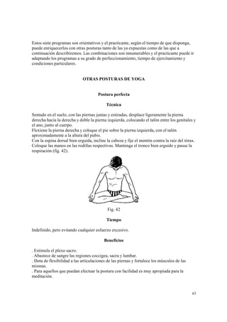 63
Estos siete programas son orientativos y el practicante, según el tiempo de que disponga,
puede enriquecerlos con otras posturas tanto de las ya expuestas como de las que a
continuación describiremos. Las combinaciones son innumerables y el practicante puede ir
adaptando los programas a su grado de perfeccionamiento, tiempo de ejercitamiento y
condiciones particulares.
OTRAS POSTURAS DE YOGA
Postura perfecta
Técnica
Sentado en el suelo, con las piernas juntas y estiradas, desplace ligeramente la pierna
derecha hacia la derecha y doble la pierna izquierda, colocando el talón entre los genitales y
el ano, junto al cuerpo.
Flexione la pierna derecha y coloque el pie sobre la pierna izquierda, con el talón
aproximadamente a la altura del pubis.
Con la espina dorsal bien erguida, incline la cabeza y fije el mentón contra la raíz del tórax.
Coloque las manos en las rodillas respectivas. Mantenga el tronco bien erguido y pause la
respiración (fig. 42).
Fig. 42
Tiempo
Indefinido, pero evitando cualquier esfuerzo excesivo.
Beneficios
. Estimula el plexo sacro.
. Abastece de sangre las regiones coccígea, sacra y lumbar.
. Dota de flexibilidad a las articulaciones de las piernas y fortalece los músculos de las
mismas.
. Para aquellos que puedan efectuar la postura con facilidad es muy apropiada para la
meditación.
 
