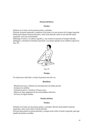 64
Postura del héroe
Técnica
Siéntese en el suelo con las piernas juntas y estiradas.
Flexione la pierna izquierda y conduzca el pie junto a la cara exterior de la nalga izquierda.
Doble hacia dentro la pierna derecha y sitúe el pie derecho sobre la cara alta del muslo
izquierdo, cerca de su nacimiento.
Mantenga el tronco y la cabeza erguidos y, tras sostener la postura el tiempo indicado,
deshágala y efectúela invirtiendo la posición. Las manos quedan en las rodillas respectivas
(fig. 43).
Fig. 43
Tiempo
Un minuto por cada lado y se hace la postura una sola vez.
Beneficios
. Mantiene jóvenes y elásticas las articulaciones de ambas piernas
. Fortalece los tobillos.
. Estimula la pelvis y fortalece el hueso sacro.
. Mejora el riego sanguíneo de las extremidades inferiores.
. Favorece la región lumbar.
Postura del loto
Técnica
Sentado en el suelo con las piernas juntas y estiradas, flexione hacia dentro la pierna
izquierda y sitúe el pie sobre el muslo derecho.
Flexione hacia dentro la pierna derecha y coloque el pie sobre el muslo izquierdo, para que
queden las piernas cruzadas.
 