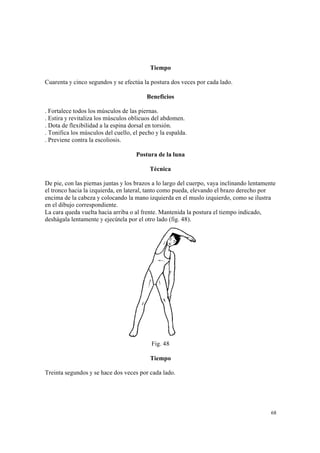 68
Tiempo
Cuarenta y cinco segundos y se efectúa la postura dos veces por cada lado.
Beneficios
. Fortalece todos los músculos de las piernas.
. Estira y revitaliza los músculos oblicuos del abdomen.
. Dota de flexibilidad a la espina dorsal en torsión.
. Tonifica los músculos del cuello, el pecho y la espalda.
. Previene contra la escoliosis.
Postura de la luna
Técnica
De pie, con las piernas juntas y los brazos a lo largo del cuerpo, vaya inclinando lentamente
el tronco hacia la izquierda, en lateral, tanto como pueda, elevando el brazo derecho por
encima de la cabeza y colocando la mano izquierda en el muslo izquierdo, como se ilustra
en el dibujo correspondiente.
La cara queda vuelta hacia arriba o al frente. Mantenida la postura el tiempo indicado,
deshágala lentamente y ejecútela por el otro lado (fig. 48).
Fig. 48
Tiempo
Treinta segundos y se hace dos veces por cada lado.
 