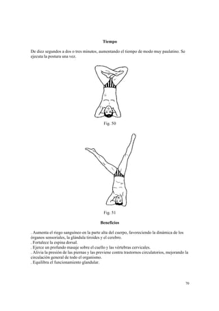 70
Tiempo
De diez segundos a dos o tres minutos, aumentando el tiempo de modo muy paulatino. Se
ejecuta la postura una vez.
Fig. 50
Fig. 51
Beneficios
. Aumenta el riego sanguíneo en la parte alta del cuerpo, favoreciendo la dinámica de los
órganos sensoriales, la glándula tiroides y el cerebro.
. Fortalece la espina dorsal.
. Ejerce un profundo masaje sobre el cuello y las vértebras cervicales.
. Alivia la presión de las piernas y las previene contra trastornos circulatorios, mejorando la
circulación general de todo el organismo.
. Equilibra el funcionamiento glandular.
 