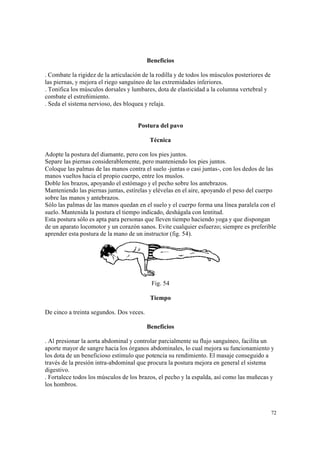 72
Beneficios
. Combate la rigidez de la articulación de la rodilla y de todos los músculos posteriores de
las piernas, y mejora el riego sanguíneo de las extremidades inferiores.
. Tonifica los músculos dorsales y lumbares, dota de elasticidad a la columna vertebral y
combate el estreñimiento.
. Seda el sistema nervioso, des bloquea y relaja.
Postura del pavo
Técnica
Adopte la postura del diamante, pero con los pies juntos.
Separe las piernas considerablemente, pero manteniendo los pies juntos.
Coloque las palmas de las manos contra el suelo -juntas o casi juntas-, con los dedos de las
manos vueltos hacia el propio cuerpo, entre los muslos.
Doble los brazos, apoyando el estómago y el pecho sobre los antebrazos.
Manteniendo las piernas juntas, estírelas y elévelas en el aire, apoyando el peso del cuerpo
sobre las manos y antebrazos.
Sólo las palmas de las manos quedan en el suelo y el cuerpo forma una línea paralela con el
suelo. Mantenida la postura el tiempo indicado, deshágala con lentitud.
Esta postura sólo es apta para personas que lleven tiempo haciendo yoga y que dispongan
de un aparato locomotor y un corazón sanos. Evite cualquier esfuerzo; siempre es preferible
aprender esta postura de la mano de un instructor (fig. 54).
Fig. 54
Tiempo
De cinco a treinta segundos. Dos veces.
Beneficios
. Al presionar la aorta abdominal y controlar parcialmente su flujo sanguíneo, facilita un
aporte mayor de sangre hacia los órganos abdominales, lo cual mejora su funcionamiento y
los dota de un beneficioso estímulo que potencia su rendimiento. El masaje conseguido a
través de la presión intra-abdominal que procura la postura mejora en general el sistema
digestivo.
. Fortalece todos los músculos de los brazos, el pecho y la espalda, así como las muñecas y
los hombros.
 