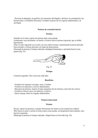 73
. Previene la dispepsia, la gastritis, los trastornos del hígado y del bazo, la constipación, las
hemorroides y la diabetes funcional. Combate la ptosis de los órganos abdominales y la
aerofagia.
Postura de extensión lateral
Técnica
Sentado en el suelo, separe las piernas tanto como pueda.
Lentamente vaya inclinando, en lateral, el tronco hacia la pierna izquierda, que se dobla
ligeramente.
Sitúe el codo izquierdo en el suelo y la cara sobre la mano, manteniendo la pierna derecha
bien estirada y el brazo derecho a lo largo de dicha pierna.
Efectuada la postura el tiempo indicado, deshágala lentamente y ejecútela hacia la otra
pierna (fig. 55).
Fig. 55
Tiempo
Cuarenta segundos. Dos veces por cada lado.
Beneficios
. Fortalece las regiones coccígea, sacra y lumbar.
. Tonifica los músculos y nervios abdominales.
. Descansa las piernas, mejora el riego sanguíneo de las mismas y previene las varices.
. Fortalece el hueso sacro, los glúteos y la pelvis.
. Ejerce masaje sobre los órganos abdominales.
Postura intercostal
Técnica
De pie, separe las piernas y coloque firmemente las manos en las respectivas caderas.
Mire hacia el suelo e incline el tronco tanto como pueda, sin desplazarlo hacia delante, sino
hacia la izquierda.
Mantenga la postura el tiempo indicado y hágala hacia el otro lado (fig. 56).
 