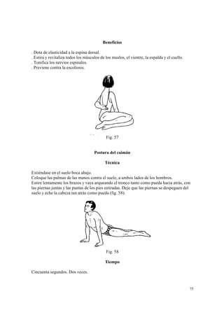 75
Beneficios
. Dota de elasticidad a la espina dorsal.
. Estira y revitaliza todos los músculos de los muslos, el vientre, la espalda y el cuello.
. Tonifica los nervios espinales.
. Previene contra la escoliosis.
Fig. 57
Postura del caimán
Técnica
Extiéndase en el suelo boca abajo.
Coloque las palmas de las manos contra el suelo, a ambos lados de los hombros.
Estire lentamente los brazos y vaya arqueando el tronco tanto como pueda hacia atrás, con
las piernas juntas y las puntas de los pies estiradas. Deje que las piernas se despeguen del
suelo y eche la cabeza tan atrás como pueda (fig. 58).
Fig. 58
Tiempo
Cincuenta segundos. Dos veces.
 