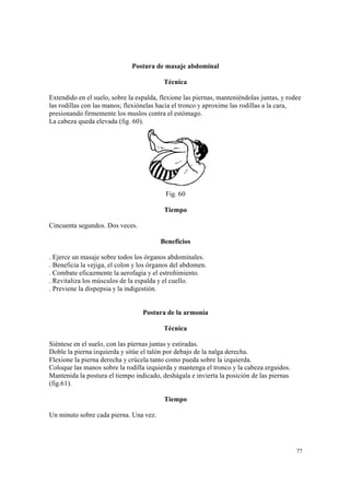 77
Postura de masaje abdominal
Técnica
Extendido en el suelo, sobre la espalda, flexione las piernas, manteniéndolas juntas, y rodee
las rodillas con las manos; flexiónelas hacia el tronco y aproxime las rodillas a la cara,
presionando firmemente los muslos contra el estómago.
La cabeza queda elevada (fig. 60).
Fig. 60
Tiempo
Cincuenta segundos. Dos veces.
Beneficios
. Ejerce un masaje sobre todos los órganos abdominales.
. Beneficia la vejiga, el colon y los órganos del abdomen.
. Combate eficazmente la aerofagia y el estreñimiento.
. Revitaliza los músculos de la espalda y el cuello.
. Previene la dispepsia y la indigestión.
Postura de la armonía
Técnica
Siéntese en el suelo, con las piernas juntas y estiradas.
Doble la pierna izquierda y sitúe el talón por debajo de la nalga derecha.
Flexione la pierna derecha y crúcela tanto como pueda sobre la izquierda.
Coloque las manos sobre la rodilla izquierda y mantenga el tronco y la cabeza erguidos.
Mantenida la postura el tiempo indicado, deshágala e invierta la posición de las piernas
(fig.61).
Tiempo
Un minuto sobre cada pierna. Una vez.
 