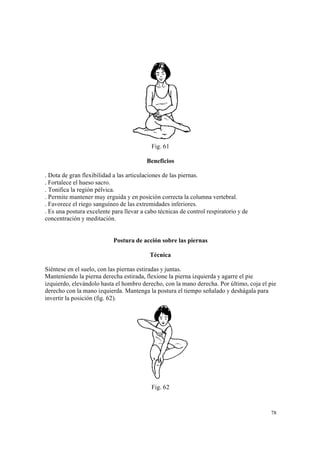 78
Fig. 61
Beneficios
. Dota de gran flexibilidad a las articulaciones de las piernas.
. Fortalece el hueso sacro.
. Tonifica la región pélvica.
. Permite mantener muy erguida y en posición correcta la columna vertebral.
. Favorece el riego sanguíneo de las extremidades inferiores.
. Es una postura excelente para llevar a cabo técnicas de control respiratorio y de
concentración y meditación.
Postura de acción sobre las piernas
Técnica
Siéntese en el suelo, con las piernas estiradas y juntas.
Manteniendo la pierna derecha estirada, flexione la pierna izquierda y agarre el pie
izquierdo, elevándolo hasta el hombro derecho, con la mano derecha. Por último, coja el pie
derecho con la mano izquierda. Mantenga la postura el tiempo señalado y deshágala para
invertir la posición (fig. 62).
Fig. 62
 