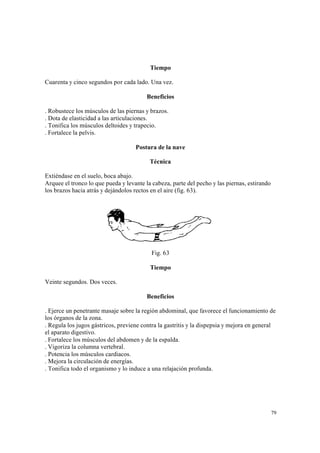 79
Tiempo
Cuarenta y cinco segundos por cada lado. Una vez.
Beneficios
. Robustece los músculos de las piernas y brazos.
. Dota de elasticidad a las articulaciones.
. Tonifica los músculos deltoides y trapecio.
. Fortalece la pelvis.
Postura de la nave
Técnica
Extiéndase en el suelo, boca abajo.
Arquee el tronco lo que pueda y levante la cabeza, parte del pecho y las piernas, estirando
los brazos hacia atrás y dejándolos rectos en el aire (fig. 63).
Fig. 63
Tiempo
Veinte segundos. Dos veces.
Beneficios
. Ejerce un penetrante masaje sobre la región abdominal, que favorece el funcionamiento de
los órganos de la zona.
. Regula los jugos gástricos, previene contra la gastritis y la dispepsia y mejora en general
el aparato digestivo.
. Fortalece los músculos del abdomen y de la espalda.
. Vigoriza la columna vertebral.
. Potencia los músculos cardiacos.
. Mejora la circulación de energías.
. Tonifica todo el organismo y lo induce a una relajación profunda.
 