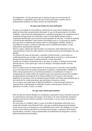 8
de recuperación. Así, hay personas que se acercan al yoga con motivaciones de
trascendencia o espirituales, pero otras que lo hacen para poder ayudarse física o
psíquicamente mediante sus fiables técnicas de mejoramiento.
El yoga como técnica de autorrealización
El yoga es un método de trascendencia y liberación de la ignorancia fundamental, para
poder así desarrollar una percepción iluminada. Es una vía de aproximación a la última
realidad y, como técnica de autorrealización, su propósito principal es la recuperación de la
naturaleza real que reside en el individuo y que no es perceptible porque estamos
ciegamente identificados con los procesos psicomentales de todo tipo, viviendo de espaldas
a nuestra propia identidad. Como sistema soteriológico que es, el yoga pone los medios
para que brote la sabiduría que disuelve todos los autoengaños; también, elimina la
oscuridad de la mente y conecta al individuo con la «realidad trascendente», lo que
representa la emancipación espiritual.
Para los yoguis, además del subconsciente y la conciencia, todos disponemos de una
supraconciencia o mente de orden superior. Esta supraconciencia está aletargada y hay que
ganarla.
Las técnicas del yoga van drenando y saneando el subconsciente y resolviendo sus
condicionamientos, por un lado, y por otro amplificando la conciencia y esclareciendo la
percepción para poder ganar la supraconciencia o mente iluminada.
Cuando uno recupera su naturaleza real y, por tanto, se realiza, se obtiene la tan ansiada
libertad interior, como quiera que a ésta se le designe: nirvikalpa-samadhi, nirvana,
iluminación.
Para los yoguis existe un estado superior de conciencia que es conocido como samadhi y
que es una experiencia de enstasis sumamente reveladora y transformadora. Mediante el
cultivo de una genuina ética, el control psicosomático y la meditación, el yogui va
conquistando ese estado cumbre de conciencia que es la experiencia mística del samadhi y
que desencadena la percepción de la última realidad. Pero el yogui no sólo trata de
amplificar la conciencia, sino de sobrepasarla para obtener una mente supramundana que se
desvincula de los condicionamientos que aprisionan a la persona común.
Así, el yoga es una senda hacia la liberación definitiva, y la persona que alcanza esa
suprema meta es denominada un «liberado viviente», pues ha puesto término a la
ignorancia, la avidez, el odio y el miedo.
El yoga como ciencia psicosomática
Sólo en estas tres últimas décadas los occidentales comenzaron a darse realmente cuenta de
las estrechísimas conexiones del cuerpo y de la mente y de cómo muchísimos trastornos
orgánicos derivan de conflictos mentales y emocionales y son, por tanto, de naturaleza
psicosomática.
Por esta razón, la verdadera salud, o lo que se ha dado en denominar salud total, no se
puede sólo entender como bienestar físico, sino que es también bienestar psicomental y
social, puesto que un ser humano es una entidad bio-psico-social. Sin embargo, ya el yoga
de hace varios milenios descubrió la conexión mente-cuerpo, y, precursor de la ciencia
psicosomática, concibió y ensayó innumerables procedimientos de integración, control y
perfeccionamiento psicosomático.
 