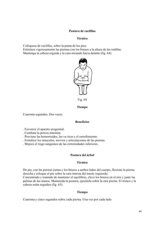 80
Postura de cuclillas
Técnica
Colóquese de cuclillas, sobre la punta de los pies.
Entrelace vigorosamente las piernas con los brazos a la altura de las rodillas.
Mantenga la cabeza erguida y la cara mirando hacia delante (fig. 64).
Fig. 64
Tiempo
Cuarenta segundos. Dos veces.
Beneficios
. Favorece el aparato urogenital.
. Combate la pereza intestina.
. Previene las hemorroides, las va rices y el estreñimiento.
. Fortalece los músculos, nervios y articulaciones de las piernas.
. Mejora el riego sanguíneo de las extremidades inferiores.
Postura del árbol
Técnica
De pie, con las piernas juntas y los brazos a ambos lados del cuerpo, flexione la pierna
derecha y coloque el pie sobre la cara interna del muslo izquierdo.
Concentrado y tratando de mantener el equilibrio, eleve los brazos en el aire y junte las
palmas de las manos. Mantenida la postura, ejecútela sobre la otra pierna. El tronco y la
cabeza están erguidos (fig. 65).
Tiempo
Cuarenta y cinco segundos sobre cada pierna. Una vez por cada lado.
 