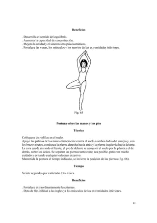 81
Beneficios
. Desarrolla el sentido del equilibrio.
. Aumenta la capacidad de concentración.
. Mejora la unidad y el sincronismo psicosomáticos.
. Fortalece las venas, los músculos y los nervios de las extremidades inferiores.
Fig. 65
Postura sobre las manos y los pies
Técnica
Colóquese de rodillas en el suelo.
Apoye las palmas de las manos firmemente contra el suelo a ambos lados del cuerpo y, con
los brazos rectos, conduzca la pierna derecha hacia atrás y la pierna izquierda hacia delante.
La cara queda mirando al frente; el pie de delante se apoya en el suelo por la planta y el de
detrás, sobre los dedos. Se separan las piernas tanto como sea posible, pero con mucho
cuidado y evitando cualquier esfuerzo excesivo.
Mantenida la postura el tiempo indicado, se invierte la posición de las piernas (fig. 66).
Tiempo
Veinte segundos por cada lado. Dos veces.
Beneficios
. Fortalece extraordinariamente las piernas.
. Dota de flexibilidad a las ingles ya los músculos de las extremidades inferiores.
 