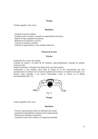 85
Tiempo
Treinta segundos. Tres veces.
Beneficios
. Estimula la acción cardiaca.
. Fortalece todo el cuerpo y aumenta su capacidad de resistencia.
. Mejora el riego sanguíneo en general.
. Robustece los músculos y nervios.
. Vigoriza la columna vertebral.
. Tonifica la región pélvica y las vértebras inferiores.
Postura de la rana
Técnica
Extiéndase en el suelo, boca abajo.
Coloque las manos a la altura de los hombros, aproximadamente, situando las palmas
contra el suelo.
Separe las piernas e introduzca los dedos de los pies hacia dentro.
Lentamente, y con cuidado, eleve todo el cuerpo en el aire, permitiendo que sólo
permanezcan en contacto con el suelo las palmas de las manos y los dedos de los pies. Las
piernas están estiradas y los brazos flexionados, como se ilustra en el dibujo
correspondiente (fig. 71).
Fig. 71
Tiempo
Veinte segundos. Dos veces.
Beneficios
. Tonifica vigorosamente todos los músculos del cuerpo.
. Aumenta la capacidad de resistencia de la espina dorsal.
. Perfecciona el aparato circulatorio.
. Aumenta el tono vital e induce a la relajación profunda.
 