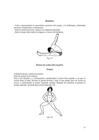 87
Beneficios
. Estira vigorosamente la musculatura posterior del cuerpo y la desbloquea, eliminando
tensiones, crispaciones y contracturas.
. Seda el sistema nervioso e induce a la relajación profunda.
. Ejerce masaje sobre todos los órganos y vísceras del abdomen.
Fig. 73
Postura de acción sobre la pelvis
Técnica
Colóquese de pie y separe las piernas.
Sitúe las manos en las caderas.
Gire el pie derecho y, a continuación, manteniendo el tronco bien erguido y sin que se
incline hacia el lado, flexione la pierna derecha y baje lo que pueda, pero sin forzar en
exceso y manteniendo la pierna izquierda estirada. Después de mantener la postura el
tiempo indicado, ejecútela hacia el otro lado (fig. 74).
Fig. 74
 