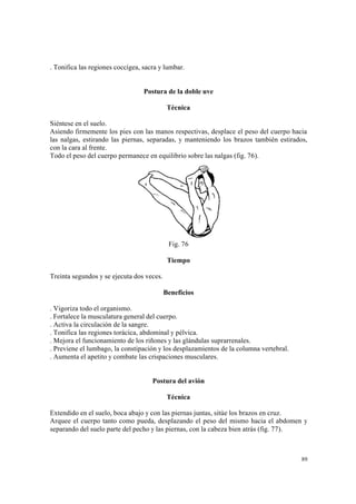 89
. Tonifica las regiones coccígea, sacra y lumbar.
Postura de la doble uve
Técnica
Siéntese en el suelo.
Asiendo firmemente los pies con las manos respectivas, desplace el peso del cuerpo hacia
las nalgas, estirando las piernas, separadas, y manteniendo los brazos también estirados,
con la cara al frente.
Todo el peso del cuerpo permanece en equilibrio sobre las nalgas (fig. 76).
Fig. 76
Tiempo
Treinta segundos y se ejecuta dos veces.
Beneficios
. Vigoriza todo el organismo.
. Fortalece la musculatura general del cuerpo.
. Activa la circulación de la sangre.
. Tonifica las regiones torácica, abdominal y pélvica.
. Mejora el funcionamiento de los riñones y las glándulas suprarrenales.
. Previene el lumbago, la constipación y los desplazamientos de la columna vertebral.
. Aumenta el apetito y combate las crispaciones musculares.
Postura del avión
Técnica
Extendido en el suelo, boca abajo y con las piernas juntas, sitúe los brazos en cruz.
Arquee el cuerpo tanto como pueda, desplazando el peso del mismo hacia el abdomen y
separando del suelo parte del pecho y las piernas, con la cabeza bien atrás (fig. 77).
 