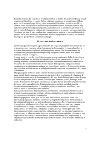 9
Todas las técnicas del yoga físico favorecen también la mente, del mismo modo que las del
yoga mental benefician el cuerpo. Se han efectuado numerosas investigaciones médicas
sobre las técnicas del yoga físico y cómo generan modificaciones orgánicas notables, y
también sobre los métodos de meditación y cómo también éstos provocan cambios muy
numerosos en las funciones del organismo, constatables en la resistencia galvánica de la
piel, el pulso, la frecuencia cardiaca, diversas sustancias en la sangre y las ondas cerebrales.
Yo mismo me sometí, hace muchos años, en dos centros médicos, a una nutrida batería de
pruebas con el más sofisticado instrumental médico, para poner en evidencia los cambios
fisiológicos que producen las técnicas del yoga.
El yoga como medicina natural
Las técnicas psicofisiológicas y psicomentales del yoga, sus procedimientos naturistas, sus
orientaciones muy concretas sobre el descanso, la alimentación, el ayuno, el sueño y la
actividad, lo convierten en la más antigua medicina natural. Sus técnicas pueden ser
utilizadas tanto preventiva como terapéutica y recuperativamente, tanto en el ámbito
somático como en el psíquico.
Aunque jamás el yoga fue concebido como una terapia propiamente dicha, la experiencia
ha evidenciado que sus técnicas psicosomáticas benefician enormemente el cuerpo y la
mente y previenen contra innumerables trastornos, aumentando también la capacidad de
resistencia del sistema inmunitario. Como método de relajación y tranquilización es
insuperable, y la práctica combinada de los yogas físico y mental es de enorme efectividad
para coordinar armónicamente la unidad psicosomática y mejorar las conexiones del cuerpo
con la mente.
El yoga juega un destacado papel tanto en el campo de la salud corporal como en el de la
salud mental. Las técnicas de estiramiento, de control de la respiración, de relajación, de
dominio neuromuscular y de limpieza propias del yoga físico (hatha-yoga) resultan de gran
eficacia para prevenir artritis, artrosis, distintos tipos de reuma, ciática, lumbago, asma,
infarto de miocardio, bronquitis, trastornos de la espina dorsal, trastornos circulatorios muy
diversos, varices, estreñimiento, dispepsia, insomnio, gastritis, ansiedad, angustia y
diversos desórdenes psíquicos. El yoga físico es excepcionalmente ansiolítico y sus
técnicas sedan el sistema nervioso autónomo.
Por su parte, las técnicas de concentración, meditación y autoconocimiento favorecen la
armonía psíquica, resuelven conflictos internos, tranquilizan la mente y las emociones y
previenen contra desórdenes emocionales.
El hatha-yoga puede ser de gran auxilio para minusválidos, invidentes, niños con
desórdenes psíquicos o mentales, alcohólicos y drogadictos en periodo de recuperación.
La práctica del yoga favorece tanto a niños como a ancianos. Los primeros encontrarán en
el yoga (como señalo en mi obra Yoga para niños) un medio excelente para conocer
vivencialmente su cuerpo y armonizarlo, favoreciéndose asimismo el crecimiento,
tranquilizando las emociones e integrando la mente. El yoga además previene contra
desórdenes emocionales propios del niño y el estrés escolar. Las posturas, los ejercicios
respiratorios y la relajación van a favorecer todos sus sistemas orgánicos y de manera muy
importante el nervioso y el osteolocomotor; aumentarán la capacidad respiratoria y la
oxigenación de los tejidos e influirán muy beneficiosamente sobre el sistema nervioso y el
endocrino.
 