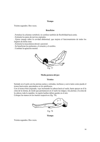 90
Tiempo
Treinta segundos. Dos veces.
Beneficios
. Fortalece la columna vertebral y le confiere también de flexibilidad hacia atrás.
. Estimula los pares de nervios espinales.
. Ejerce masaje sobre la cavidad abdominal, que mejora el funcionamiento de todos los
órganos de dicha zona.
. Estimula la musculatura dorsal y pectoral.
. Se benefician los pulmones, el corazón y el cerebro.
. Combate la agitación mental.
Fig. 77
Media postura del pez
Técnica
Sentado en el suelo con las piernas juntas y estiradas, inclínese y curve tanto como pueda el
tronco hacia atrás, apoyándose en los antebrazos.
Con el tronco bien arqueado, vaya inclinando la cabeza hacia el suelo, hasta apoyar en él la
cima de la misma, de modo que permanecen en el suelo las nalgas y las piernas y la cima de
la cabeza; toda la espalda y la región lumbar deben quedar en el aire.
Coloque las manos en los muslos respectivos (fig. 78).
Fig. 78
Tiempo
Treinta segundos. Dos veces.
 