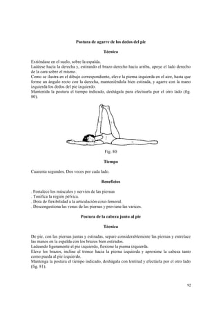 92
Postura de agarre de los dedos del pie
Técnica
Extiéndase en el suelo, sobre la espalda.
Ladéese hacia la derecha y, estirando el brazo derecho hacia arriba, apoye el lado derecho
de la cara sobre el mismo.
Como se ilustra en el dibujo correspondiente, eleve la pierna izquierda en el aire, hasta que
forme un ángulo recto con la derecha, manteniéndola bien estirada, y agarre con la mano
izquierda los dedos del pie izquierdo.
Mantenida la postura el tiempo indicado, deshágala para efectuarla por el otro lado (fig.
80).
Fig. 80
Tiempo
Cuarenta segundos. Dos veces por cada lado.
Beneficios
. Fortalece los músculos y nervios de las piernas
. Tonifica la región pélvica.
. Dota de flexibilidad a la articulación coxo-femoral.
. Descongestiona las venas de las piernas y previene las varices.
Postura de la cabeza junto al pie
Técnica
De pie, con las piernas juntas y estiradas, separe considerablemente las piernas y entrelace
las manos en la espalda con los brazos bien estirados.
Ladeando ligeramente el pie izquierdo, flexione la pierna izquierda.
Eleve los brazos, incline el tronco hacia la pierna izquierda y aproxime la cabeza tanto
como pueda al pie izquierdo.
Mantenga la postura el tiempo indicado, deshágala con lentitud y efectúela por el otro lado
(fig. 81).
 