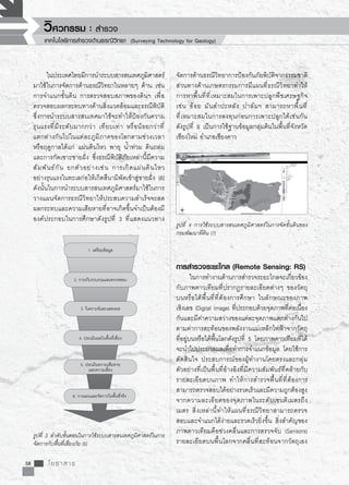 รูปที่ 4 การใช้ระบบสารสนเทศภูมิศาสตร์ในการจัดชั้นดินของ
กรมพัฒนาที่ดิน [7]
รูปที่ 3 ลำดับขั้นตอนในการใช้ระบบสารสนเทศภูมิศาสตร์ในการ
จัดการกับพื้นที่เสี่ยงภัย [5]
58 โยธาสาร
วิศวกรรม : สำรวจ
เทคโนโลยีการสำรวจด้านธรณีวิทยา (Surveying Technology for Geology)
	 ในประเทศไทยมีการนำระบบสารสนเทศภูมิศาสตร์
มาใช้ในการจัดการด้านธรณีวิทยาในหลายๆ ด้าน เช่น
การจำแนกชั้นดิน การตรวจสอบสภาพของดินฯ เพื่อ
ตรวจสอบผลกระทบทางด้านสิ่งแวดล้อมและธรณีพิบัติ
ซึ่งการนำระบบสารสนเทศมาใช้จะทำให้ป้องกันความ
รุนแรงที่มีระดับมากกว่า เทียบเท่า หรือน้อยกว่าที่

แตกต่างกันไปในแต่ละภูมิภาคของโลกตามช่วงเวลา
หรือฤดูกาลได้แก่ แผ่นดินไหว พายุ น้ำท่วม ดินถล่ม
และการกัดเซาะชายฝั่ง ซึ่งธรณีพิบัติภัยเหล่านี้มีความ
สัมพันธ์กัน ยกตัวอย่างเช่น การเกิดแผ่นดินไหว

อย่างรุนแรงในทะเลก่อให้เกิดสึนามิพัดเข้าสู่ชายฝั่ง [6]
ดังนั้นในการนำระบบสารสนเทศภูมิศาสตร์มาใช้ในการ
วางแผนจัดการธรณีวิทยาให้ประสบความสำเร็จจะลด
ผลกระทบและความเสียหายที่อาจเกิดขึ้นจำเป็นต้องมี
องค์ประกอบในการศึกษาดังรูปที่ 3 ที่แสดงแนวทาง
1. เตรียมข้อมูล
2. การเก็บรวบรวมและตรวจสอบ
3. วิเคราะห์และแสดงผล
4. ประเมินผลในพื้นที่เสี่ยง
5. ประเมินความเสียหาย
และความเสี่ยง
6. วางแผนและจัดการในพื้นที่จริง
จัดการด้านธรณีวิทยาการป้องกันภัยพิบัติจากธรรมชาติ
ส่วนทางด้านเกษตรกรรมการมีแผนที่ธรณีวิทยาทำให้
การหาพื้นที่ที่เหมาะสมในการเพาะปลูกพืชเศรษฐกิจ
เช่น อ้อย มันสำปะหลัง ปาล์มฯ สามารถหาพื้นที่

ที่เหมาะสมในการลงทุนก่อนการเพาะปลูกได้เช่นกัน 

ดังรูปที่ 8 เป็นการใช้ฐานข้อมูลกลุ่มดินในพื้นที่จังหวัด
เชียงใหม่ อำเภอเชียงดาว 

การสำรวจระยะไกล (Remote Sensing: RS)
	 ในการทำงานด้านการสำรวจระยะไกลจะเกี่ยวข้อง
กับภาพดาวเทียมที่ปรากฎรายละเอียดต่างๆ ของวัตถุ
บนหรือใต้พื้นที่ที่ต้องการศึกษา ในลักษณะของภาพ

เชิงเลข (Digital Image) ที่ประกอบด้วยจุดภาพที่ต่อเนื่อง
กันและมีค่าความสว่างของแต่ละจุดภาพแตกต่างกันไป
ตามค่าการสะท้อนของพลังงานแม่เหล็กไฟฟ้าจากวัตถุ

ที่อยู่บนหรือใต้พื้นโลกดังรูปที่ 5 โดยภาพดาวเทียมที่ได้
จะนำไปประมวลผลเพื่อทำการจำแนกข้อมูล โดยใช้การ
ตัดสินใจ ประสบการณ์ของผู้ทำงานโดยตรงและกลุ่ม
ตัวอย่างที่เป็นพื้นที่อ้างอิงที่มีความสัมพันธ์ที่คล้ายกับ
รายละเอียดบนภาพ ทำให้การสำรวจพื้นที่ที่ต้องการ
สามารถตรวจสอบได้อย่างรวดเร็วและมีความถูกต้องสูง
จากความละเอียดของจุดภาพในระดับเซนติเมตรถึง
เมตร สิ่งเหล่านี้ทำให้แผนที่ธรณีวิทยาสามารถตรวจ
สอบและจำแนกได้ง่ายและรวดเร็วยิ่งขึ้น สิ่งสำคัญของ
ภาพดาวเทียมคือช่วงคลื่นและการตรวจจับ (Sensors)
รายละเอียดบนพื้นโลกจากคลื่นที่สะท้อนจากวัตถุเอง
 