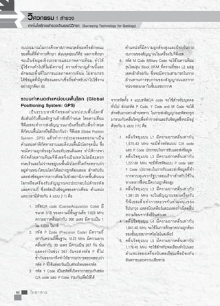 60 โยธาสาร
งบประมาณในการศึกษาสภาพแวดล้อมหรือลักษณะ
ของพื้นที่ที่ทำการศึกษา ส่วนจุดอ่อนก็คือ ผลการศึกษา
จะเป็นข้อมูลเชิงบรรยายและภาพดาวเทียม ทำให้

ผู้ใช้งานทั่วไปที่ไม่มีความรู้ ความชำนาญด้านนี้และ
ลักษณะพื้นที่ในการแปลภาพดาวเทียม ไม่สามารถ

ได้ข้อมูลที่มีถูกต้องและน่าเชื่อถือสำหรับนำไปใช้งาน
อย่างถูกต้อง [8]

ระบบกำหนดตำแหน่งบนพื้นโลก (Global
Positioning System: GPS)
	 เป็นระบบหาพิกัดของตำแหน่งบนพื้นโลกที่
สัมพันธ์กับพื้นหลักฐานอ้างอิงที่กำหนด โดยดาวเทียม

จีพีเอสจะทำการส่งสัญญาณมายังเครื่องรับเพื่อกำหนด
พิกัดบนพื้นโลกหรือที่เรียกกันว่า จีพีเอส (Globe Position
System ,GPS) แล้วทำการประมวลผลออกมาเป็น
ตำแหน่งค่าพิกัดทางราบและดิ่งบนพื้นผิวโลกจุดนั้น ซึ่ง
จะมีความถูกต้องสูงในระดับเซนติเมตร ทำให้การหา
พิกัดด้วยดาวเทียมจีพีเอสจึงเป็นเทคโนโลยีสะดวก
รวดเร็วและไม่ว่าจะอยู่บนพื้นผิวโลกที่ใดก็จะทราบว่า

อยู่ตำแหน่งใดบนโลกได้อย่างถูกต้องเสมอ สำหรับรับ
และส่งข้อมูลจากดาวเทียมไปยังสถานีภาคพื้นดินบน
โลกหรือเครื่องรับสัญญาณจะประกอบไปด้วยรหัส

และความถี่ ซึ่งรหัสเป็นข้อมูลของดาวเทียม ตำแหน่ง
และเวลามีด้วยกัน 4 แบบ [11] คือ
1.	 รหัสC/A code (Coarse/Acquisition Code) มี

	 ขนาด 1/10 ของความถี่พื้นฐานคือ 1.023 MHz
	 ความยาวคลื่นเท่ากับ 300 เมตร มีคาบเป็น 1
	 ใน 1,000 วินาที 
2.	 รหัส P Code (Precision Code) มีความถี่

	 เท่ากับความถี่พื้นฐาน 10.23 MHz มีความยาว

	 คลื่นเท่ากับ 30 เมตร มีคาบเป็น 267 วัน นั่น

	 แสดงว่าในช่วง 267 วันจะส่งรหัส P ที่ไม่

	 ซ้ำกันออกมาจึงทำให้ยากแก่การตรวจสอบว่า

	 รหัส P ที่ใช้แต่ละวันเป็นส่วนไหนของรหัส
3.	 รหัส Y Code เป็นรหัสที่เกิดจาการรวมกันของ

	 C/A code และ P Code รวมกันเพื่อให้ได้		
	 ตำแหน่งที่มีความถูกต้องสูงและป้องกันการ

	 รบกวนของสัญญาณในเครื่องรับจีพีเอส
4.	 รหัส M Code (Military Code) จะใช้ในดาวเทียม

	 รุ่นใหม่รุ่น Block IIR-M ที่ความถี่ของ L2 มอดู

	 เลตเข้าด้วยกัน ซึ่งจะมีความสามารถในการ

	 ต้านทานการรบกวนของสัญญาณและการ

	 หน่วงของเวลาในชั้นบรรยากาศ
จากรหัสทั้ง 4 แบบรหัสC/A code จะใช้สำหรับบุคคล
ทั่วไป ส่วนรหัส P Code, Y Code and M Code จะใช้
สำหรับงานทางด้านทหาร ในการส่งสัญญาณรหัสจะถูก
มารวมกับคลื่นวิทยุเพื่อทำการส่งและรับข้อมูลซึ่งจะมีอยู่
ด้วยกัน 5 แบบ [11] คือ
1.	 คลื่นวิทยุแบบ L1 มีความยาวคลื่นเท่ากับ

	 1,575.42 MHz จะมีทั้งรหัสแบบ C/A code

	 และ P Code ประกอบในการรับและส่งข้อมูล
2.	 คลื่นวิทยุแบบ L2 มีความยาวคลื่นเท่ากับ

	 1,227.60 MHz จะมีทั้งรหัสแบบ P code และ

	 Y Code ประกอบในการรับและส่งข้อมูลที่ทำ

	 การควบคุมจากรัฐบาลอเมริกาสำหรับใช้ใน

	 ทางทหารซึ่งจะมีความถูกต้องสูง
3.	 คลื่นวิทยุแบบ L3 มีความยาวคลื่นเท่ากับ

	 1,381.05 MHz จะในสัญญาณของเครื่องรับ

	 จีพีเอสเพื่อทำการตรวจจับตำแหน่งของ

	 ขีปนาวุธ แหล่งนิวเคลียร์และแหล่งกำเนิดคลื่น	
	 ความร้อนจากรังสีอินฟาเรด
4.	 คลื่นวิทยุแบบ L4 มีความยาวคลื่นเท่ากับ

	 1,841.40 MHz จะใช้ในการศึกษาความถูกต้อง	
	 ของชั้นบรรยากาศไอโอโนสเพียร์
5.	 คลื่นวิทยุแบบ L5 มีความยาวคลื่นเท่ากับ

	 1,176.45 MHz จะใช้สำหรับพลเรือนทั่วไปและ

	 ตำแหน่งของเครื่องบินพลเรือนเพื่อป้องกัน

	 อันตรายและความเสียหาย
วิศวกรรม : สำรวจ
เทคโนโลยีการสำรวจด้านธรณีวิทยา (Surveying Technology for Geology)
 