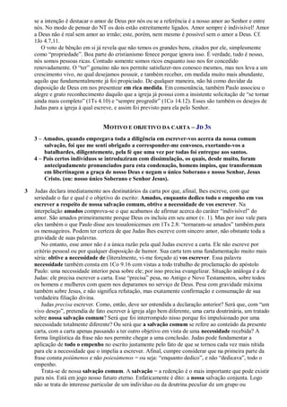 se a intenção é destacar o amor de Deus por nós ou se a referência é a nosso amor ao Senhor e entre
nós. No modo de pensar do NT os dois estão estreitamente ligados. Amor sempre é indivisível! Amor
a Deus não é real sem amor ao irmão; este, porém, nem mesmo é possível sem o amor a Deus. Cf.
1Jo 4.7,11.
O voto de bênção em si já revela que não temos os grandes bens, citados por ele, simplesmente
como “propriedade”. Boa parte do cristianismo fenece porque ignora isso. É verdade, tudo é nosso,
nós somos pessoas ricas. Contudo somente somos ricos enquanto isso nos for concedido
renovadamente. O “ter” genuíno não nos permite satisfazer-nos conosco mesmos, mas nos leva a um
crescimento vivo, no qual desejamos possuir, e também receber, em medida muito mais abundante,
aquilo que fundamentalmente já foi propiciado. De qualquer maneira, não há como duvidar da
disposição de Deus em nos presentear em rica medida. Em consonância, também Paulo associou o
alegre e grato reconhecimento daquilo que a igreja já possui com a insistente solicitação de “se tornar
ainda mais completo” (1Ts 4.10) e “sempre progredir” (1Co 14.12). Esses são também os desejos de
Judas para a igreja à qual escreve, e assim foi previsto para ela pelo Senhor.
MOTIVO E OBJETIVO DA CARTA – JD 3S
3 – Amados, quando empregava toda a diligência em escrever-vos acerca da nossa comum
salvação, foi que me senti obrigado a corresponder-me convosco, exortando-vos a
batalhardes, diligentemente, pela fé que uma vez por todas foi entregue aos santos.
4 – Pois certos indivíduos se introduziram com dissimulação, os quais, desde muito, foram
antecipadamente pronunciados para esta condenação, homens ímpios, que transformam
em libertinagem a graça de nosso Deus e negam o único Soberano e nosso Senhor, Jesus
Cristo. (ou: nosso único Soberano e Senhor Jesus).
3 Judas declara imediatamente aos destinatários da carta por que, afinal, lhes escreve, com que
seriedade o faz e qual é o objetivo do escrito: Amados, enquanto dedico todo o empenho em vos
escrever a respeito de nossa salvação comum, obtive a necessidade de vos escrever. Na
interpelação amados comprova-se o que acabamos de afirmar acerca do caráter “indivisível” do
amor. São amados primeiramente porque Deus os incluiu em seu amor (v. 1). Mas por isso vale para
eles também o que Paulo disse aos tessalonicenses em 1Ts 2.8: “tornaram-se amados” também para
os mensageiros. Podem ter certeza de que Judas lhes escreve com sincero amor, não obstante toda a
gravidade de suas palavras.
No entanto, esse amor não é a única razão pela qual Judas escreve a carta. Ele não escreve por
critério pessoal ou por qualquer disposição de humor. Sua carta tem uma fundamentação muito mais
séria: obtive a necessidade de (literalmente, vi-me forçado a) vos escrever. Essa palavra
necessidade também consta em 1Co 9.16 com vistas a todo trabalho de proclamação do apóstolo
Paulo: uma necessidade interior pesa sobre ele; por isso precisa evangelizar. Situação análoga é a de
Judas: ele precisa escrever a carta. Esse “precisa” pesa, no Antigo e Novo Testamentos, sobre todos
os homens e mulheres com quem nos deparamos no serviço de Deus. Pesa com gravidade máxima
também sobre Jesus, e não significa refutação, mas exatamente confirmação e consumação de sua
verdadeira filiação divina.
Judas precisa escrever. Como, então, deve ser entendida a declaração anterior? Será que, com “um
vivo desejo”, pretendia de fato escrever à igreja algo bem diferente, uma carta doutrinária, um tratado
sobre nossa salvação comum? Será que foi interrompido nisso porque foi impulsionado por uma
necessidade totalmente diferente? Ou será que a salvação comum se refere ao conteúdo da presente
carta, com a carta apenas passando a ter outro objetivo em vista de uma necessidade recebida? A
forma lingüística da frase não nos permite chegar a uma conclusão. Judas pode fundamentar a
aplicação de todo o empenho no escrito justamente pelo fato de que se tornou cada vez mais nítida
para ele a necessidade que o impelia a escrever. Afinal, cumpre considerar que na primeira parte da
frase consta poiúmenos e não poiesámenos = ou seja: “enquanto dedico”, e não “dedicava”, todo o
empenho.
Trata-se de nossa salvação comum. A salvação = a redenção é o mais importante que pode existir
para nós. Está em jogo nosso futuro eterno. Enfaticamente é dito: a nossa salvação conjunta. Logo
não se trata do interesse particular de um indivíduo ou da doutrina peculiar de um grupo ou
 