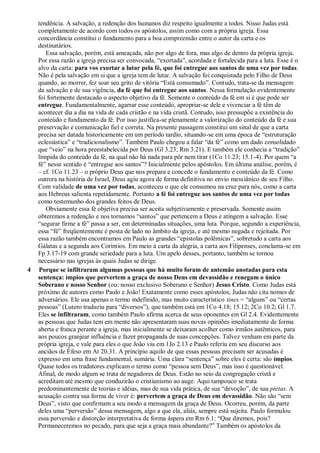 tendência. A salvação, a redenção dos humanos diz respeito igualmente a todos. Nisso Judas está
completamente de acordo com todos os apóstolos, assim como com a própria igreja. Essa
concordância constitui o fundamento para a boa compreensão entre o autor da carta e os
destinatários.
Essa salvação, porém, está ameaçada, não por algo de fora, mas algo de dentro da própria igreja.
Por essa razão a igreja precisa ser convocada, “exortada”, acordada e fortalecida para a luta. Esse é o
alvo da carta: para vos exortar a lutar pela fé, que foi entregue aos santos de uma vez por todas.
Não é pela salvação em si que a igreja tem de lutar. A salvação foi conquistada pelo Filho de Deus
quando, ao morrer, fez soar seu grito de vitória “Está consumado”. Contudo, trata-se da mensagem
da salvação e de sua vigência, da fé que foi entregue aos santos. Nessa formulação evidentemente
foi fortemente destacado o aspecto objetivo da fé. Somente o conteúdo da fé em si é que pode ser
entregue. Fundamentalmente, agarrar esse conteúdo, apropriar-se dele e vivenciar a fé têm de
acontecer dia a dia na vida de cada cristão e na vida cristã. Contudo, isso pressupõe a existência do
conteúdo e fundamento da fé. Por isso justifica-se plenamente a valorização do conteúdo da fé e sua
preservação e comunicação fiel e correta. Na presente passagem constitui um sinal de que a carta
precisa ser datada historicamente em um período tardio, situando-se em uma época de “estruturação
eclesiástica” e “tradicionalismo”. Também Paulo chegou a falar “da fé” como um dado consolidado
que “veio” na hora preestabelecida por Deus (Gl 3.23; Rm 3.21). E também ele conhecia a “tradição”
límpida do conteúdo da fé, na qual não há nada para pôr nem tirar (1Co 11.23; 15.1-4). Por quem “a
fé” nesse sentido é “entregue aos santos”? Inicialmente pelos apóstolos. Em última análise, porém, é
– cf. 1Co 11.23 – o próprio Deus que nos prepara e concede o fundamento e conteúdo da fé. Como
outrora na história de Israel, Deus agiu agora de forma definitiva no envio messiânico de seu Filho.
Com validade de uma vez por todas, aconteceu o que ele consumou na cruz para nós, como a carta
aos Hebreus salienta repetidamente. Portanto a fé foi entregue aos santos de uma vez por todas
como testemunho dos grandes feitos de Deus.
Obviamente essa fé objetiva precisa ser aceita subjetivamente e preservada. Somente assim
obteremos a redenção e nos tornamos “santos” que pertencem a Deus e atingem a salvação. Esse
“segurar firme a fé” passa a ser, em determinadas situações, uma luta. Porque, segundo a experiência,
essa “fé” freqüentemente é posta de lado no âmbito da igreja, e até mesmo negada e rejeitada. Por
essa razão também encontramos em Paulo as grandes “epístolas polêmicas”, sobretudo a carta aos
Gálatas e a segunda aos Coríntios. Em meio à carta da alegria, a carta aos Filipenses, conclama-se em
Fp 3.17-19 com grande seriedade para a luta. Um apelo desses, portanto, também se tornou
necessário nas igrejas às quais Judas se dirige.
4 Porque se infiltraram algumas pessoas que há muito foram de antemão anotadas para esta
sentença: ímpios que pervertem a graça de nosso Deus em devassidão e renegam o único
Soberano e nosso Senhor (ou: nosso exclusivo Soberano e Senhor) Jesus Cristo. Como Judas está
próximo de autores como Paulo e João! Exatamente como esses apóstolos, Judas não cita nomes de
adversários. Ele usa apenas o termo indefinido, mas muito característico tines = “alguns” ou “certas
pessoas” (Lutero traduziu para “diversos”), que também está em 1Co 4.18; 15.12; 2Co 10.2; Gl 1.7.
Eles se infiltraram, como também Paulo afirma acerca de seus oponentes em Gl 2.4. Evidentemente
as pessoas que Judas tem em mente não apresentaram suas novas opiniões imediatamente de forma
aberta e franca perante a igreja, mas inicialmente se deixaram acolher como irmãos autênticos, para
aos poucos granjear influência e fazer propaganda de suas concepções. Talvez venham em parte da
própria igreja, e vale para eles o que João viu em 1Jo 2.13 e Paulo referiu em seu discurso aos
anciãos de Éfeso em At 20.31. A princípio aquilo de que essas pessoas precisam ser acusadas é
expresso em uma frase fundamental, sumária. Uma clara “sentença” sobre eles é certa: são ímpios.
Quase todos os tradutores explicam o termo como “pessoa sem Deus”, mas isso é questionável.
Afinal, de modo algum se trata de negadores de Deus. Estão no seio da congregação cristã e
acreditam até mesmo que conduzirão o cristianismo ao auge. Aqui tampouco se trata
predominantemente de teorias e idéias, mas de sua vida prática, de sua “devoção”, de sua pietas. A
acusação contra sua forma de viver é: pervertem a graça de Deus em devassidão. Não são “sem
Deus”, visto que confirmam a seu modo a mensagem da graça de Deus. Ocorreu, porém, da parte
deles uma “perversão” dessa mensagem, algo a que ela, aliás, sempre está sujeita. Paulo formulou
essa perversão e distorção interpretativa de forma áspera em Rm 6.1: “Que diremos, pois?
Permaneceremos no pecado, para que seja a graça mais abundante?” Também os apóstolos da
 