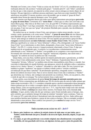 liberdade em Corinto, com o lema “Todas as coisas me são lícitas” (1Co 6.12), consideravam que a
realização plena da vida acontece “somente pela graça”, “somente pela fé”, sem “obras”, justamente
no fato de que a vida corporal, em especial na esfera sexual, estava entregue ao inteiro dispor do ser
humano. De que importava a sublimes pessoas espirituais o que fazia seu corpo transitório? Que
satisfizesse sua pulsão! O mesmo acontece com a devassidão, que se remete à “graça de Deus”,
pensando dessa forma dar especial destaque a essa “livre graça”.
Judas constata com flagrante dureza que todas essas idéias representam uma perigosa perversão
da graça de nosso Deus. Certamente ele é “nosso Deus”, o Deus que se volta a nós com toda a sua
maravilhosa graça. Mas trata-se do Deus real e vivo, do qual Hb 12.29 afirma expressamente que
também “nosso Deus” é um fogo consumidor. Não deixa de ser o Santo, que odeia o pecado, também
em sua graça. É por isso que sua “graça” não propicia liberdade para o pecado, mas decididamente
liberdade do pecado.
Ela realiza isso ao se vincular a Jesus Cristo, que carregou e expiou nosso pecado, e ao nos
remeter, assim, igualmente a ele como nosso “Senhor”. A graça de nosso Deus não nos libera para
uma liberdade em que não há um senhor e a conseqüente presunção autocrática, mas nos deixa
“livres” pela entrega ao senhorio de Jesus Cristo. Por isso aqueles que pervertem a graça de Deus
renegam simultaneamente ao único Soberano e nosso Senhor Jesus Cristo. Não constitui
diferença significativa se vemos no “único Soberano” a Deus, o Pai, distinguindo-o de “nosso Senhor
Jesus Cristo” ou se sintetizamos os dois títulos, designando a Jesus como “nosso único Soberano e
Senhor”. Em 2Pe 2.1 o termo despotes é inequivocamente relacionado a Jesus Cristo. É algo que
também terá de ser ponderado aqui. A essência é se reconhecemos voluntariamente nossa
subordinação a esse “Soberano” e “Senhor” com gratidão ou se a negamos e nos esquivamos dele.
Novamente não está tanto em questão uma “negação” intelectual, dogmática, mas muito mais a
“negação” do senhorio de Jesus na prática da vida vivenciada.
Quiçá Judas, com essa frase, também aponte de maneira particular para o gnosticismo, ao definir
Deus e Jesus Cristo enfaticamente como nosso “único” Soberano. O gnosticismo falava de
“emanações” divinas, “eflúvios” ou também entes divinos intermediários entre Deus e o mundo. Isso
convinha à religiosidade do mundo helenista, que apregoava, através de múltiplos cultos e santuários,
muitos kyrioi, muitos “deuses” e “senhores”, deixando-os valer lado a lado. Por isso é possível que
também os grupos “modernos” nas igrejas se tenham voltado contra a “estreita e unilateral
reivindicação de que Deus é absoluto” da proclamação apostólica, renegando assim o verdadeiro
direito de senhorio de Jesus Cristo. Para os novos mestres Jesus Cristo não é realmente o “Senhor”
que determina sua vivência, não configura nem preenche sua existência. Neles, em sua palavra, obra
e modo de agir não se consegue “ler exclusivamente Jesus e nada mais”.
Como, porém, esses destruidores da igreja foram há tempo de antemão anotados para essa
sentença? Vários comentaristas que defendem que 2Pe foi escrita antes da carta de Judas opinam que
Judas esteja recorrendo a 2Pe 2.1 e considere cumprida agora a profecia ameaçadora dessa passagem.
Outros pensam que ele se refere a exemplos típicos do pecado e de sua condenação na história da
antiga aliança, como em seguida passará a citar nos v. 5-11. Aqui há muito tempo teria sido anotada
de antemão na Bíblia a sentença dos atuais falsos mestres. Em função disso seria chamada essa
sentença. A rigor, porém, Judas não diz que sentença e juízo foram anotados para os hereges, mas,
pelo contrário, que os próprios hereges há tempo já estariam “anotados” para a sentença. Tanto no
AT como no NT a antevisão divina é ilustrada por meio das anotações em livro. Judas utiliza aqui
essa metáfora familiar para fortalecer a igreja na luta contra os hereges. Não se contrapõe sozinha e
abandonada a essas pessoas. Deus conhece esse pessoal e já os anotou há tempo em seu “livro”,
precisamente para essa sentença.
TRÊS EXEMPLOS DE JUÍZO NO AT – JD 5-7
5 – Quero, pois, lembrar-vos, embora já estejais cientes de tudo uma vez por todas, que o
Senhor, tendo libertado um povo, tirando-o da terra do Egito, destruiu, depois, os que não
creram.
6 – E a anjos, os que não guardaram o seu estado original, mas abandonaram o seu próprio
domicílio, ele tem guardado sob trevas, em algemas eternas, para o juízo do grande dia.
 