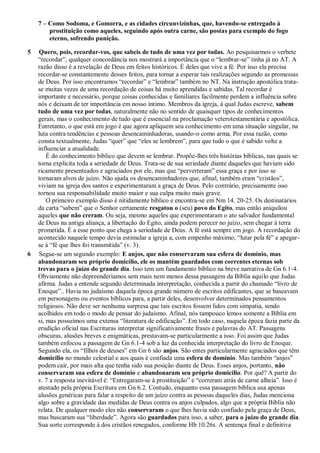 7 – Como Sodoma, e Gomorra, e as cidades circunvizinhas, que, havendo-se entregado à
prostituição como aqueles, seguindo após outra carne, são postas para exemplo do fogo
eterno, sofrendo punição.
5 Quero, pois, recordar-vos, que sabeis de tudo de uma vez por todas. Ao pesquisarmos o verbete
“recordar”, qualquer concordância nos mostrará a importância que o “lembrar-se” tinha já no AT. A
razão disso é a revelação de Deus em feitos históricos. É deles que vive a fé. Por isso ela precisa
recordar-se constantemente desses feitos, para tornar a esperar tais realizações segundo as promessas
de Deus. Por isso encontramos “recordar” e “lembrar” também no NT. Na instrução apostólica trata-
se muitas vezes de uma recordação de coisas há muito aprendidas e sabidas. Tal recordar é
importante e necessário, porque coisas conhecidas e familiares facilmente perdem a influência sobre
nós e deixam de ter importância em nosso íntimo. Membros da igreja, à qual Judas escreve, sabem
tudo de uma vez por todas, naturalmente não no sentido de quaisquer tipos de conhecimentos
gerais, mas o conhecimento de tudo que é essencial na proclamação veterotestamentária e apostólica.
Entretanto, o que está em jogo é que agora apliquem seu conhecimento em uma situação singular, na
luta contra tendências e pessoas desencaminhadoras, usando-o como arma. Por essa razão, como
consta textualmente, Judas “quer” que “eles se lembrem”, para que tudo o que é sabido volte a
influenciar a atualidade.
É do conhecimento bíblico que devem se lembrar. Propõe-lhes três histórias bíblicas, nas quais se
torna explícita toda a seriedade de Deus. Trata-se de sua seriedade diante daqueles que haviam sido
ricamente presenteados e agraciados por ele, mas que “perverteram” essa graça e por isso se
tornaram alvos de juízo. Não ajuda os desencaminhadores que, afinal, também eram “cristãos”,
viviam na igreja dos santos e experimentaram a graça de Deus. Pelo contrário, precisamente isso
tornou sua responsabilidade muito maior e sua culpa muito mais grave.
O primeiro exemplo disso é nitidamente bíblico e encontra-se em Nm 14. 20-25. Os destinatários
da carta “sabem” que o Senhor certamente resgatou o (seu) povo do Egito, mas então aniquilou
aqueles que não creram. Ou seja, mesmo aqueles que experimentaram o ato salvador fundamental
de Deus na antiga aliança, a libertação do Egito, ainda podem perecer no juízo, sem chegar à terra
prometida. É a esse ponto que chega a seriedade de Deus. A fé está sempre em jogo. A recordação do
acontecido naquele tempo devia estimular a igreja a, com empenho máximo, “lutar pela fé” e apegar-
se à “fé que lhes foi transmitida” (v. 3).
6 Segue-se um segundo exemplo: E anjos, que não conservaram sua esfera de domínio, mas
abandonaram seu próprio domicílio, ele os mantém guardados com correntes eternas sob
trevas para o juízo do grande dia. Isso tem um fundamento bíblico na breve narrativa de Gn 6.1-4.
Obviamente não depreenderíamos sem mais nem menos dessa passagem da Bíblia aquilo que Judas
afirma. Judas a entende segundo determinada interpretação, conhecida a partir do chamado “livro de
Enoque”.. Havia no judaísmo daquela época grande número de escritos edificantes, que se baseavam
em personagens ou eventos bíblicos para, a partir deles, desenvolver determinados pensamentos
religiosos. Não deve ser nenhuma surpresa que tais escritos fossem lidos com simpatia, sendo
acolhidos em todo o modo de pensar do judaísmo. Afinal, nós tampouco lemos somente a Bíblia em
si, mas possuímos uma extensa “literatura de edificação”. Em todo caso, naquela época fazia parte da
erudição oficial nas Escrituras interpretar significativamente frases e palavras do AT. Passagens
obscuras, alusões breves e enigmáticas, prestavam-se particularmente a isso. Foi assim que Judas
também enfocou a passagem de Gn 6.1-4 sob a luz da conhecida interpretação do livro de Enoque.
Segundo ela, os “filhos de deuses” em Gn 6 são anjos. São entes particularmente agraciados que têm
domicílio no mundo celestial e aos quais é confiada uma esfera de domínio. Mas também “anjos”
podem cair, por mais alta que tenha sido sua posição diante de Deus. Esses anjos, portanto, não
conservaram sua esfera de domínio e abandonaram seu próprio domicílio. Por quê? A partir do
v. 7 a resposta inevitável é: “Entregaram-se à prostituição” e “correram atrás de carne alheia”. Isso é
atestado pela própria Escritura em Gn 6.2. Contudo, enquanto essa passagem bíblica usa apenas
alusões genéricas para falar a respeito de um juízo contra as pessoas daqueles dias, Judas menciona
algo sobre a gravidade das medidas de Deus contra os anjos culpados, algo que a própria Bíblia não
relata. De qualquer modo eles não conservaram o que lhes havia sido confiado pela graça de Deus,
mas buscaram sua “liberdade”. Agora são guardados para isso, a saber, para o juízo do grande dia.
Sua sorte corresponde à dos cristãos renegados, conforme Hb 10.26s. A sentença final e definitiva
 